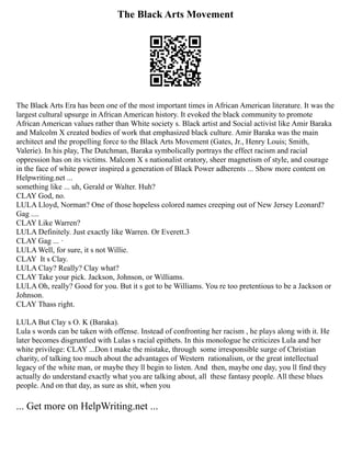 The Black Arts Movement
The Black Arts Era has been one of the most important times in African American literature. It was the
largest cultural upsurge in African American history. It evoked the black community to promote
African American values rather than White society s. Black artist and Social activist like Amir Baraka
and Malcolm X created bodies of work that emphasized black culture. Amir Baraka was the main
architect and the propelling force to the Black Arts Movement (Gates, Jr., Henry Louis; Smith,
Valerie). In his play, The Dutchman, Baraka symbolically portrays the effect racism and racial
oppression has on its victims. Malcom X s nationalist oratory, sheer magnetism of style, and courage
in the face of white power inspired a generation of Black Power adherents ... Show more content on
Helpwriting.net ...
something like ... uh, Gerald or Walter. Huh?
CLAY God, no.
LULA Lloyd, Norman? One of those hopeless colored names creeping out of New Jersey Leonard?
Gag ....
CLAY Like Warren?
LULA Definitely. Just exactly like Warren. Or Everett.3
CLAY Gag ... ·
LULA Well, for sure, it s not Willie.
CLAY It s Clay.
LULA Clay? Really? Clay what?
CLAY Take your pick. Jackson, Johnson, or Williams.
LULA Oh, really? Good for you. But it s got to be Williams. You re too pretentious to be a Jackson or
Johnson.
CLAY Thass right.
LULA But Clay s O. K (Baraka).
Lula s words can be taken with offense. Instead of confronting her racism , he plays along with it. He
later becomes disgruntled with Lulas s racial epithets. In this monologue he criticizes Lula and her
white privilege: CLAY ...Don t make the mistake, through some irresponsible surge of Christian
charity, of talking too much about the advantages of Western rationalism, or the great intellectual
legacy of the white man, or maybe they ll begin to listen. And then, maybe one day, you ll find they
actually do understand exactly what you are talking about, all these fantasy people. All these blues
people. And on that day, as sure as shit, when you
... Get more on HelpWriting.net ...
 