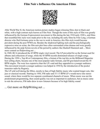 Film Noir s Influence On American Films
After World War II, the American motion picture studios began releasing films shot in black and
white, with a high contrast style known as Film Noir. Though the roots of this style of film was greatly
influenced by the German Expressionist movement in film during the late 1910 early 1920 s, and films
that resembled this style were made prior to the war, including the early films by Fritz Lang, a German
director who fled Germany prior to the war to work in America, this film style would become
prevalent during the post WWII era. Besides the shadowed lighting style and the psychologically
expressive mise en scène, the film noir plot lines often surrounded crime dramas and were greatly
influenced by the pulp fiction novels of the period by authors like Dashiell Hammett and ... Show
more content on Helpwriting.net ...
In 1949, RCA introduced the 45 RPM single vinyl record. The LP prevailed for as the format used for
albums and collections of songs, while the 45 RPM records dominated releases of single songs.
During the 1950 s, Top 40 or Contemporary Hits, a format of the top hits on the Billboard Magazine
best selling charts, became one of the most popular radio formats, and DJ gravitated toward the 45
RPM singles. The were less expensive than the LP s and and they appealed to a younger audience.
This movement toward a younger audience was helped in 1954 by the introduction of the pocket
transistor radio by Regency.
The LP sold well during the fifties, mostly to fans of high fidelity music who wanted longer cuts, like
jazz or classical records. Starting in 1956, FM radio and 33 1/3 RPM LP s would move into stereo
sound, where there would be two separate coordinated channels of music. When music was not the
predominant programming, then sound quality was not as important to audiences, but as music came
to rule the airwaves, FM radio drew in new listeners because of its high fidelity sound
... Get more on HelpWriting.net ...
 