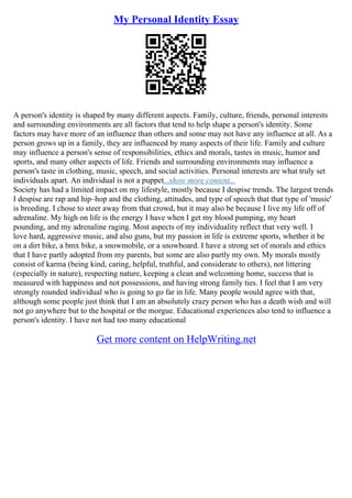 My Personal Identity Essay
A person's identity is shaped by many different aspects. Family, culture, friends, personal interests
and surrounding environments are all factors that tend to help shape a person's identity. Some
factors may have more of an influence than others and some may not have any influence at all. As a
person grows up in a family, they are influenced by many aspects of their life. Family and culture
may influence a person's sense of responsibilities, ethics and morals, tastes in music, humor and
sports, and many other aspects of life. Friends and surrounding environments may influence a
person's taste in clothing, music, speech, and social activities. Personal interests are what truly set
individuals apart. An individual is not a puppet...show more content...
Society has had a limited impact on my lifestyle, mostly because I despise trends. The largest trends
I despise are rap and hip–hop and the clothing, attitudes, and type of speech that that type of 'music'
is breeding. I chose to steer away from that crowd, but it may also be because I live my life off of
adrenaline. My high on life is the energy I have when I get my blood pumping, my heart
pounding, and my adrenaline raging. Most aspects of my individuality reflect that very well. I
love hard, aggressive music, and also guns, but my passion in life is extreme sports, whether it be
on a dirt bike, a bmx bike, a snowmobile, or a snowboard. I have a strong set of morals and ethics
that I have partly adopted from my parents, but some are also partly my own. My morals mostly
consist of karma (being kind, caring, helpful, truthful, and considerate to others), not littering
(especially in nature), respecting nature, keeping a clean and welcoming home, success that is
measured with happiness and not possessions, and having strong family ties. I feel that I am very
strongly rounded individual who is going to go far in life. Many people would agree with that,
although some people just think that I am an absolutely crazy person who has a death wish and will
not go anywhere but to the hospital or the morgue. Educational experiences also tend to influence a
person's identity. I have not had too many educational
Get more content on HelpWriting.net
 