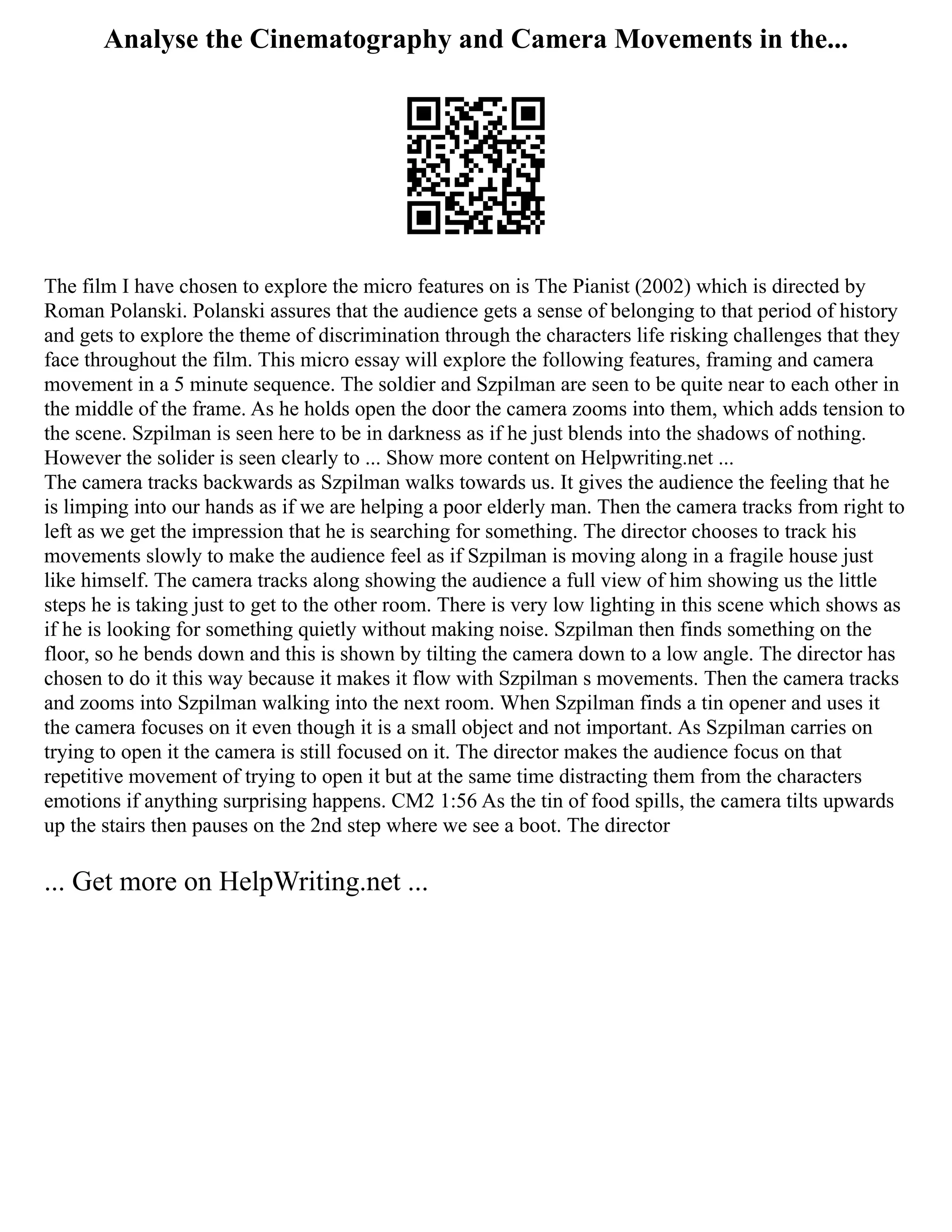 Analyse the Cinematography and Camera Movements in the...
The film I have chosen to explore the micro features on is The Pianist (2002) which is directed by
Roman Polanski. Polanski assures that the audience gets a sense of belonging to that period of history
and gets to explore the theme of discrimination through the characters life risking challenges that they
face throughout the film. This micro essay will explore the following features, framing and camera
movement in a 5 minute sequence. The soldier and Szpilman are seen to be quite near to each other in
the middle of the frame. As he holds open the door the camera zooms into them, which adds tension to
the scene. Szpilman is seen here to be in darkness as if he just blends into the shadows of nothing.
However the solider is seen clearly to ... Show more content on Helpwriting.net ...
The camera tracks backwards as Szpilman walks towards us. It gives the audience the feeling that he
is limping into our hands as if we are helping a poor elderly man. Then the camera tracks from right to
left as we get the impression that he is searching for something. The director chooses to track his
movements slowly to make the audience feel as if Szpilman is moving along in a fragile house just
like himself. The camera tracks along showing the audience a full view of him showing us the little
steps he is taking just to get to the other room. There is very low lighting in this scene which shows as
if he is looking for something quietly without making noise. Szpilman then finds something on the
floor, so he bends down and this is shown by tilting the camera down to a low angle. The director has
chosen to do it this way because it makes it flow with Szpilman s movements. Then the camera tracks
and zooms into Szpilman walking into the next room. When Szpilman finds a tin opener and uses it
the camera focuses on it even though it is a small object and not important. As Szpilman carries on
trying to open it the camera is still focused on it. The director makes the audience focus on that
repetitive movement of trying to open it but at the same time distracting them from the characters
emotions if anything surprising happens. CM2 1:56 As the tin of food spills, the camera tilts upwards
up the stairs then pauses on the 2nd step where we see a boot. The director
... Get more on HelpWriting.net ...
 