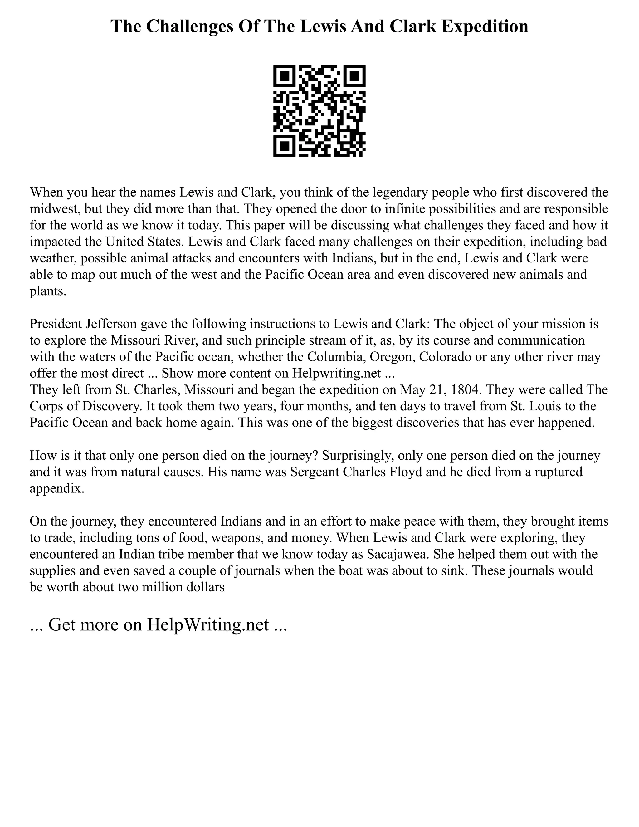 The Challenges Of The Lewis And Clark Expedition
When you hear the names Lewis and Clark, you think of the legendary people who first discovered the
midwest, but they did more than that. They opened the door to infinite possibilities and are responsible
for the world as we know it today. This paper will be discussing what challenges they faced and how it
impacted the United States. Lewis and Clark faced many challenges on their expedition, including bad
weather, possible animal attacks and encounters with Indians, but in the end, Lewis and Clark were
able to map out much of the west and the Pacific Ocean area and even discovered new animals and
plants.
President Jefferson gave the following instructions to Lewis and Clark: The object of your mission is
to explore the Missouri River, and such principle stream of it, as, by its course and communication
with the waters of the Pacific ocean, whether the Columbia, Oregon, Colorado or any other river may
offer the most direct ... Show more content on Helpwriting.net ...
They left from St. Charles, Missouri and began the expedition on May 21, 1804. They were called The
Corps of Discovery. It took them two years, four months, and ten days to travel from St. Louis to the
Pacific Ocean and back home again. This was one of the biggest discoveries that has ever happened.
How is it that only one person died on the journey? Surprisingly, only one person died on the journey
and it was from natural causes. His name was Sergeant Charles Floyd and he died from a ruptured
appendix.
On the journey, they encountered Indians and in an effort to make peace with them, they brought items
to trade, including tons of food, weapons, and money. When Lewis and Clark were exploring, they
encountered an Indian tribe member that we know today as Sacajawea. She helped them out with the
supplies and even saved a couple of journals when the boat was about to sink. These journals would
be worth about two million dollars
... Get more on HelpWriting.net ...
 