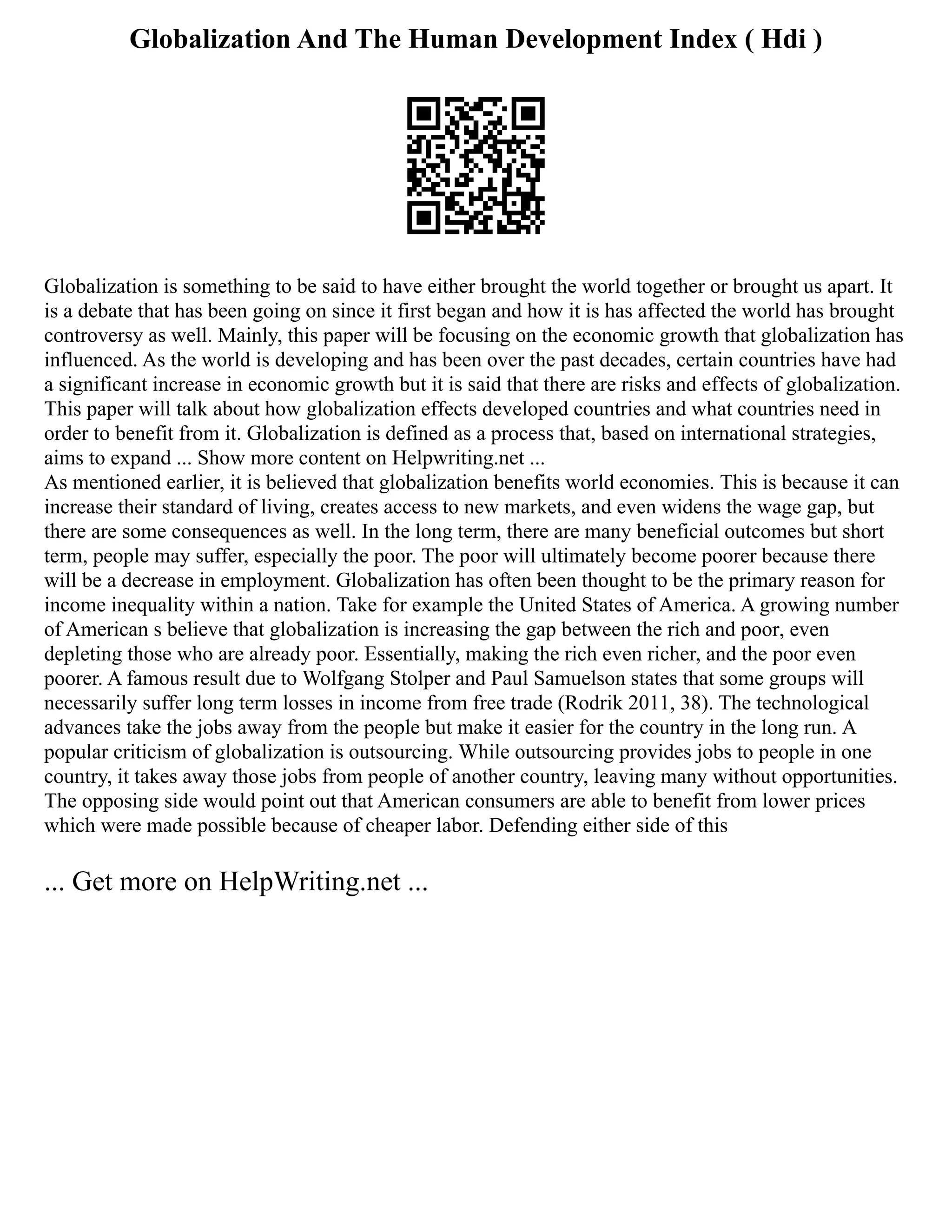 Globalization And The Human Development Index ( Hdi )
Globalization is something to be said to have either brought the world together or brought us apart. It
is a debate that has been going on since it first began and how it is has affected the world has brought
controversy as well. Mainly, this paper will be focusing on the economic growth that globalization has
influenced. As the world is developing and has been over the past decades, certain countries have had
a significant increase in economic growth but it is said that there are risks and effects of globalization.
This paper will talk about how globalization effects developed countries and what countries need in
order to benefit from it. Globalization is defined as a process that, based on international strategies,
aims to expand ... Show more content on Helpwriting.net ...
As mentioned earlier, it is believed that globalization benefits world economies. This is because it can
increase their standard of living, creates access to new markets, and even widens the wage gap, but
there are some consequences as well. In the long term, there are many beneficial outcomes but short
term, people may suffer, especially the poor. The poor will ultimately become poorer because there
will be a decrease in employment. Globalization has often been thought to be the primary reason for
income inequality within a nation. Take for example the United States of America. A growing number
of American s believe that globalization is increasing the gap between the rich and poor, even
depleting those who are already poor. Essentially, making the rich even richer, and the poor even
poorer. A famous result due to Wolfgang Stolper and Paul Samuelson states that some groups will
necessarily suffer long term losses in income from free trade (Rodrik 2011, 38). The technological
advances take the jobs away from the people but make it easier for the country in the long run. A
popular criticism of globalization is outsourcing. While outsourcing provides jobs to people in one
country, it takes away those jobs from people of another country, leaving many without opportunities.
The opposing side would point out that American consumers are able to benefit from lower prices
which were made possible because of cheaper labor. Defending either side of this
... Get more on HelpWriting.net ...
 
