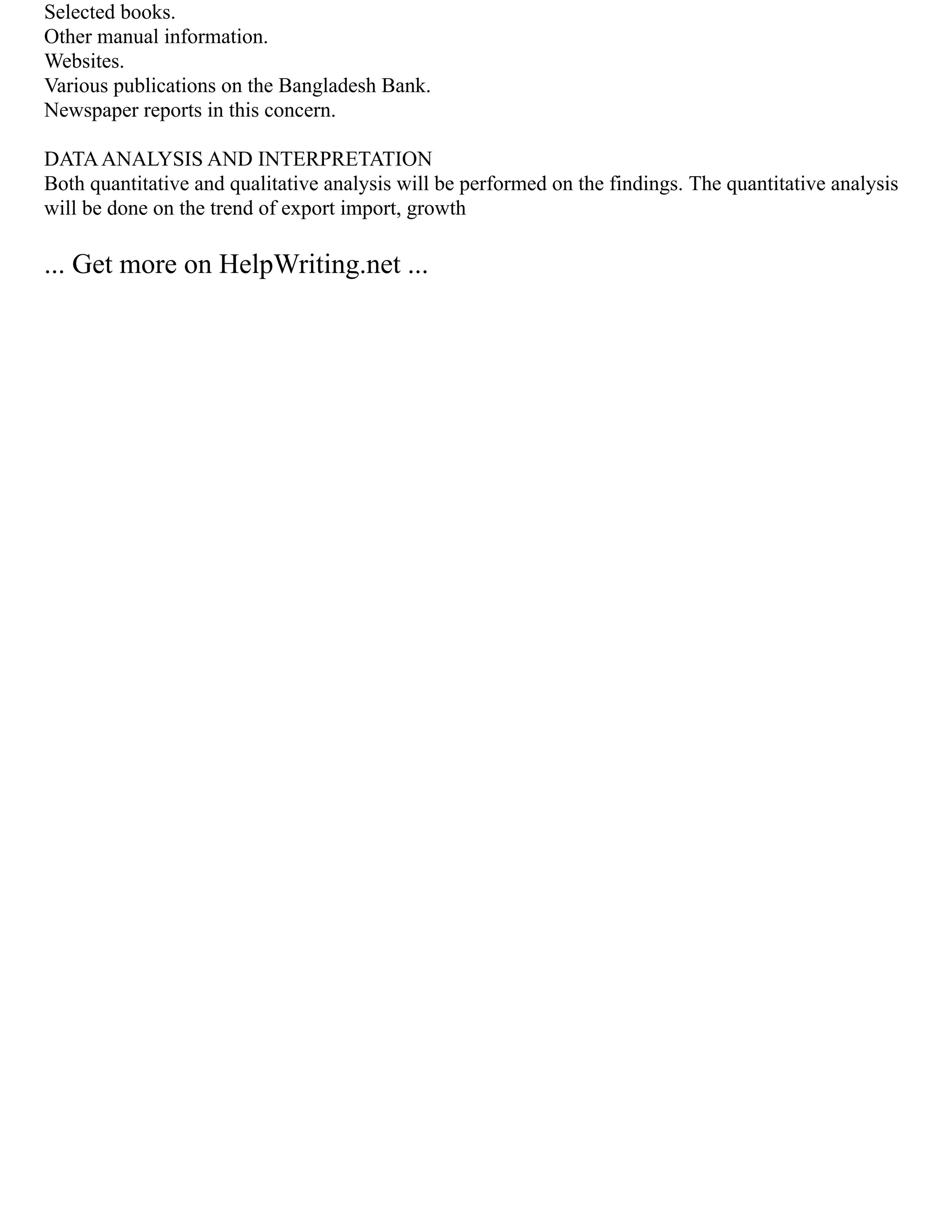 Selected books.
Other manual information.
Websites.
Various publications on the Bangladesh Bank.
Newspaper reports in this concern.
DATAANALYSIS AND INTERPRETATION
Both quantitative and qualitative analysis will be performed on the findings. The quantitative analysis
will be done on the trend of export import, growth
... Get more on HelpWriting.net ...
 