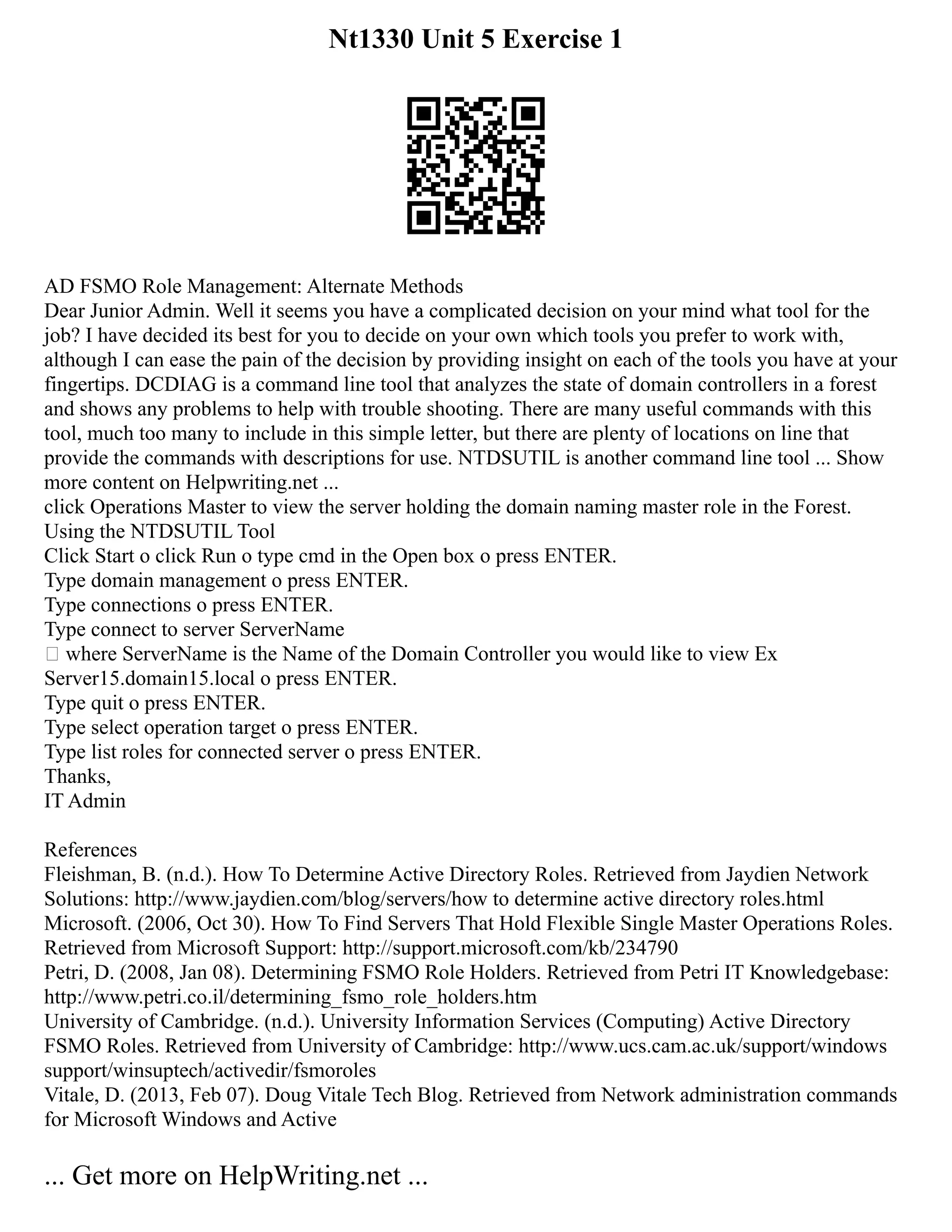 Nt1330 Unit 5 Exercise 1
AD FSMO Role Management: Alternate Methods
Dear Junior Admin. Well it seems you have a complicated decision on your mind what tool for the
job? I have decided its best for you to decide on your own which tools you prefer to work with,
although I can ease the pain of the decision by providing insight on each of the tools you have at your
fingertips. DCDIAG is a command line tool that analyzes the state of domain controllers in a forest
and shows any problems to help with trouble shooting. There are many useful commands with this
tool, much too many to include in this simple letter, but there are plenty of locations on line that
provide the commands with descriptions for use. NTDSUTIL is another command line tool ... Show
more content on Helpwriting.net ...
click Operations Master to view the server holding the domain naming master role in the Forest.
Using the NTDSUTIL Tool
Click Start o click Run o type cmd in the Open box o press ENTER.
Type domain management o press ENTER.
Type connections o press ENTER.
Type connect to server ServerName
 where ServerName is the Name of the Domain Controller you would like to view Ex
Server15.domain15.local o press ENTER.
Type quit o press ENTER.
Type select operation target o press ENTER.
Type list roles for connected server o press ENTER.
Thanks,
IT Admin
References
Fleishman, B. (n.d.). How To Determine Active Directory Roles. Retrieved from Jaydien Network
Solutions: http://www.jaydien.com/blog/servers/how to determine active directory roles.html
Microsoft. (2006, Oct 30). How To Find Servers That Hold Flexible Single Master Operations Roles.
Retrieved from Microsoft Support: http://support.microsoft.com/kb/234790
Petri, D. (2008, Jan 08). Determining FSMO Role Holders. Retrieved from Petri IT Knowledgebase:
http://www.petri.co.il/determining_fsmo_role_holders.htm
University of Cambridge. (n.d.). University Information Services (Computing) Active Directory
FSMO Roles. Retrieved from University of Cambridge: http://www.ucs.cam.ac.uk/support/windows
support/winsuptech/activedir/fsmoroles
Vitale, D. (2013, Feb 07). Doug Vitale Tech Blog. Retrieved from Network administration commands
for Microsoft Windows and Active
... Get more on HelpWriting.net ...
 