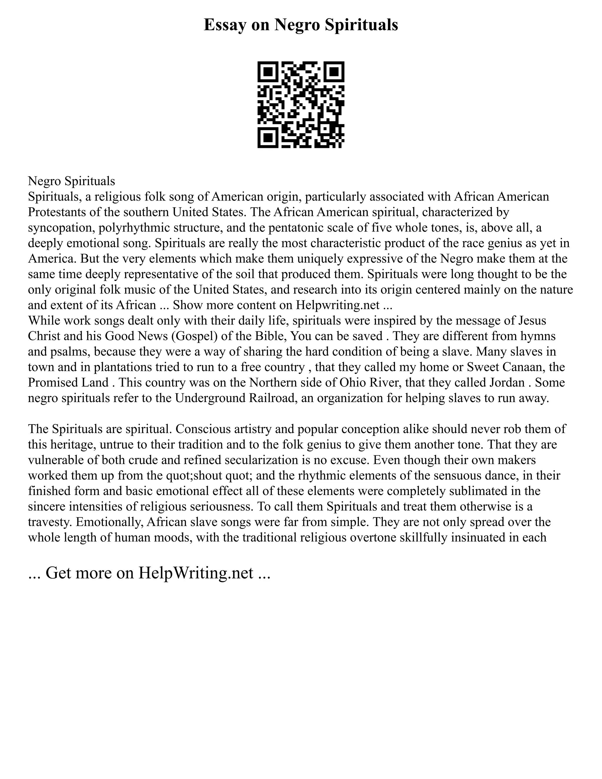 Essay on Negro Spirituals
Negro Spirituals
Spirituals, a religious folk song of American origin, particularly associated with African American
Protestants of the southern United States. The African American spiritual, characterized by
syncopation, polyrhythmic structure, and the pentatonic scale of five whole tones, is, above all, a
deeply emotional song. Spirituals are really the most characteristic product of the race genius as yet in
America. But the very elements which make them uniquely expressive of the Negro make them at the
same time deeply representative of the soil that produced them. Spirituals were long thought to be the
only original folk music of the United States, and research into its origin centered mainly on the nature
and extent of its African ... Show more content on Helpwriting.net ...
While work songs dealt only with their daily life, spirituals were inspired by the message of Jesus
Christ and his Good News (Gospel) of the Bible, You can be saved . They are different from hymns
and psalms, because they were a way of sharing the hard condition of being a slave. Many slaves in
town and in plantations tried to run to a free country , that they called my home or Sweet Canaan, the
Promised Land . This country was on the Northern side of Ohio River, that they called Jordan . Some
negro spirituals refer to the Underground Railroad, an organization for helping slaves to run away.
The Spirituals are spiritual. Conscious artistry and popular conception alike should never rob them of
this heritage, untrue to their tradition and to the folk genius to give them another tone. That they are
vulnerable of both crude and refined secularization is no excuse. Even though their own makers
worked them up from the quot;shout quot; and the rhythmic elements of the sensuous dance, in their
finished form and basic emotional effect all of these elements were completely sublimated in the
sincere intensities of religious seriousness. To call them Spirituals and treat them otherwise is a
travesty. Emotionally, African slave songs were far from simple. They are not only spread over the
whole length of human moods, with the traditional religious overtone skillfully insinuated in each
... Get more on HelpWriting.net ...
 