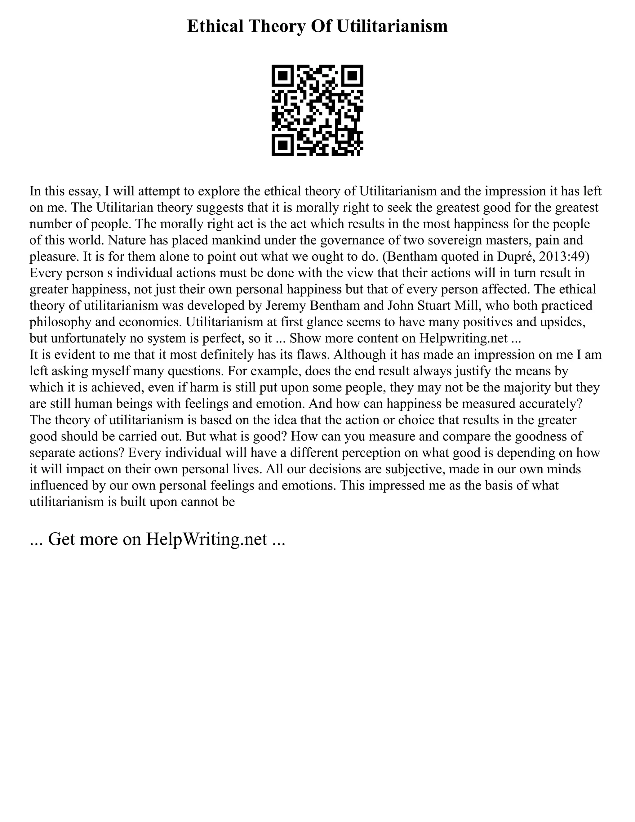 Ethical Theory Of Utilitarianism
In this essay, I will attempt to explore the ethical theory of Utilitarianism and the impression it has left
on me. The Utilitarian theory suggests that it is morally right to seek the greatest good for the greatest
number of people. The morally right act is the act which results in the most happiness for the people
of this world. Nature has placed mankind under the governance of two sovereign masters, pain and
pleasure. It is for them alone to point out what we ought to do. (Bentham quoted in Dupré, 2013:49)
Every person s individual actions must be done with the view that their actions will in turn result in
greater happiness, not just their own personal happiness but that of every person affected. The ethical
theory of utilitarianism was developed by Jeremy Bentham and John Stuart Mill, who both practiced
philosophy and economics. Utilitarianism at first glance seems to have many positives and upsides,
but unfortunately no system is perfect, so it ... Show more content on Helpwriting.net ...
It is evident to me that it most definitely has its flaws. Although it has made an impression on me I am
left asking myself many questions. For example, does the end result always justify the means by
which it is achieved, even if harm is still put upon some people, they may not be the majority but they
are still human beings with feelings and emotion. And how can happiness be measured accurately?
The theory of utilitarianism is based on the idea that the action or choice that results in the greater
good should be carried out. But what is good? How can you measure and compare the goodness of
separate actions? Every individual will have a different perception on what good is depending on how
it will impact on their own personal lives. All our decisions are subjective, made in our own minds
influenced by our own personal feelings and emotions. This impressed me as the basis of what
utilitarianism is built upon cannot be
... Get more on HelpWriting.net ...
 