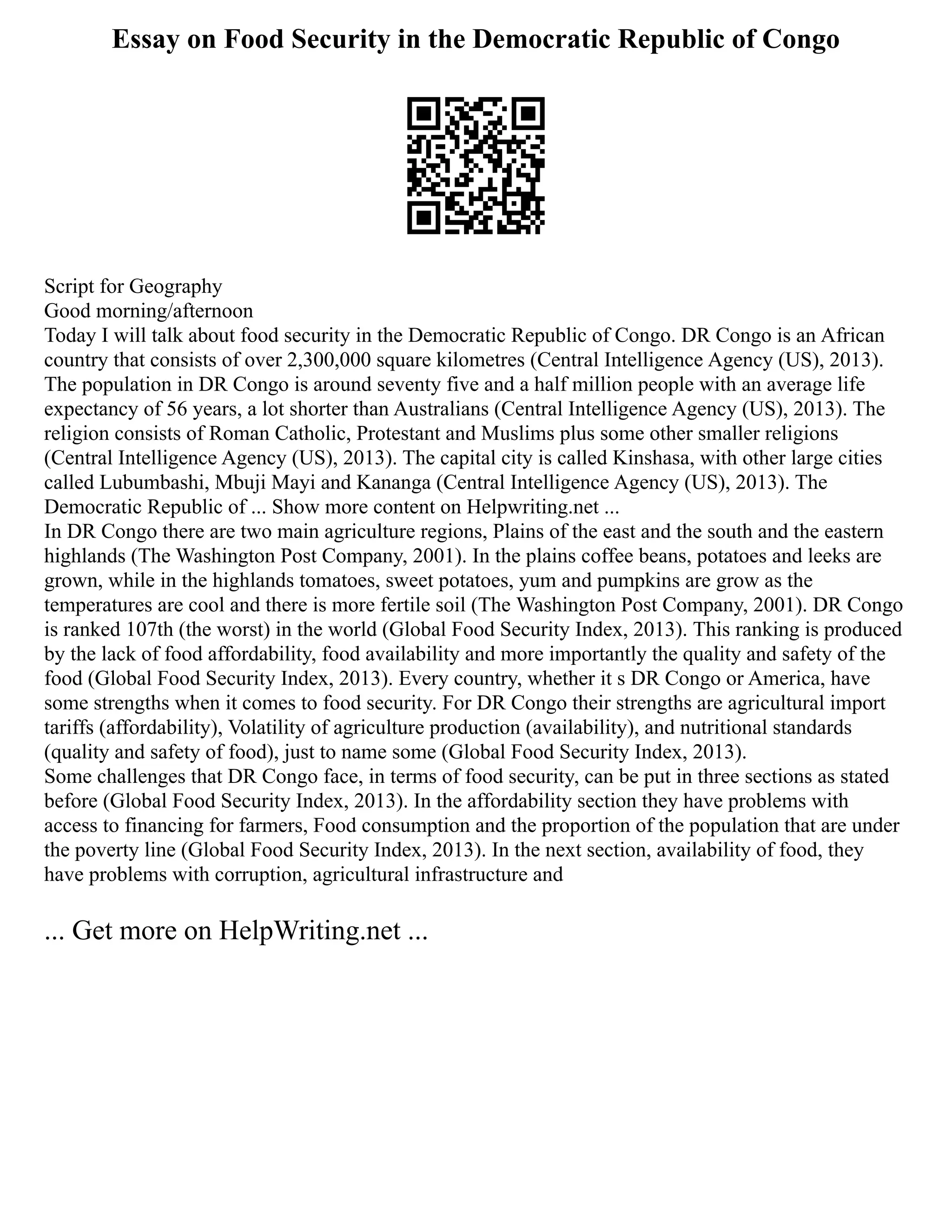 Essay on Food Security in the Democratic Republic of Congo
Script for Geography
Good morning/afternoon
Today I will talk about food security in the Democratic Republic of Congo. DR Congo is an African
country that consists of over 2,300,000 square kilometres (Central Intelligence Agency (US), 2013).
The population in DR Congo is around seventy five and a half million people with an average life
expectancy of 56 years, a lot shorter than Australians (Central Intelligence Agency (US), 2013). The
religion consists of Roman Catholic, Protestant and Muslims plus some other smaller religions
(Central Intelligence Agency (US), 2013). The capital city is called Kinshasa, with other large cities
called Lubumbashi, Mbuji Mayi and Kananga (Central Intelligence Agency (US), 2013). The
Democratic Republic of ... Show more content on Helpwriting.net ...
In DR Congo there are two main agriculture regions, Plains of the east and the south and the eastern
highlands (The Washington Post Company, 2001). In the plains coffee beans, potatoes and leeks are
grown, while in the highlands tomatoes, sweet potatoes, yum and pumpkins are grow as the
temperatures are cool and there is more fertile soil (The Washington Post Company, 2001). DR Congo
is ranked 107th (the worst) in the world (Global Food Security Index, 2013). This ranking is produced
by the lack of food affordability, food availability and more importantly the quality and safety of the
food (Global Food Security Index, 2013). Every country, whether it s DR Congo or America, have
some strengths when it comes to food security. For DR Congo their strengths are agricultural import
tariffs (affordability), Volatility of agriculture production (availability), and nutritional standards
(quality and safety of food), just to name some (Global Food Security Index, 2013).
Some challenges that DR Congo face, in terms of food security, can be put in three sections as stated
before (Global Food Security Index, 2013). In the affordability section they have problems with
access to financing for farmers, Food consumption and the proportion of the population that are under
the poverty line (Global Food Security Index, 2013). In the next section, availability of food, they
have problems with corruption, agricultural infrastructure and
... Get more on HelpWriting.net ...
 