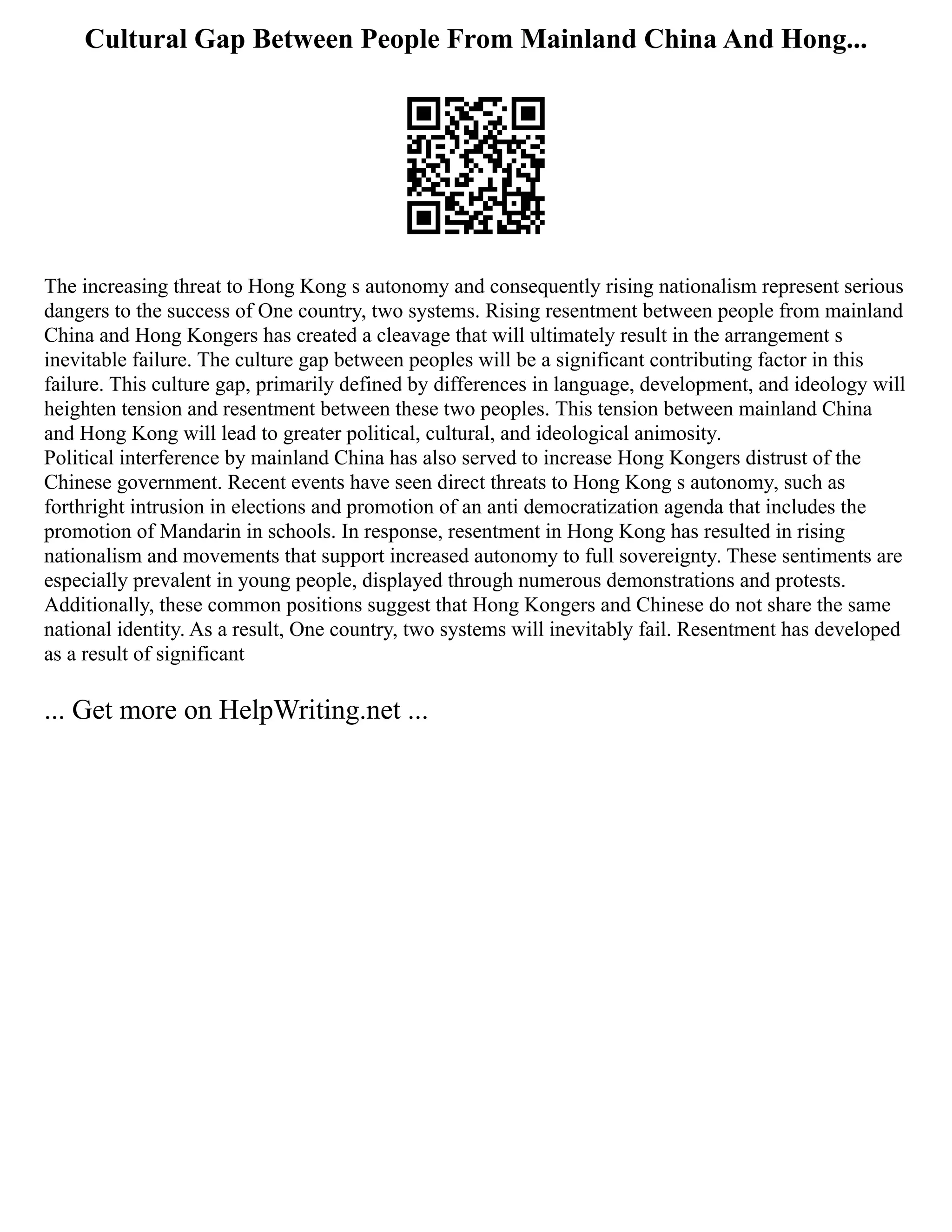 Cultural Gap Between People From Mainland China And Hong...
The increasing threat to Hong Kong s autonomy and consequently rising nationalism represent serious
dangers to the success of One country, two systems. Rising resentment between people from mainland
China and Hong Kongers has created a cleavage that will ultimately result in the arrangement s
inevitable failure. The culture gap between peoples will be a significant contributing factor in this
failure. This culture gap, primarily defined by differences in language, development, and ideology will
heighten tension and resentment between these two peoples. This tension between mainland China
and Hong Kong will lead to greater political, cultural, and ideological animosity.
Political interference by mainland China has also served to increase Hong Kongers distrust of the
Chinese government. Recent events have seen direct threats to Hong Kong s autonomy, such as
forthright intrusion in elections and promotion of an anti democratization agenda that includes the
promotion of Mandarin in schools. In response, resentment in Hong Kong has resulted in rising
nationalism and movements that support increased autonomy to full sovereignty. These sentiments are
especially prevalent in young people, displayed through numerous demonstrations and protests.
Additionally, these common positions suggest that Hong Kongers and Chinese do not share the same
national identity. As a result, One country, two systems will inevitably fail. Resentment has developed
as a result of significant
... Get more on HelpWriting.net ...
 