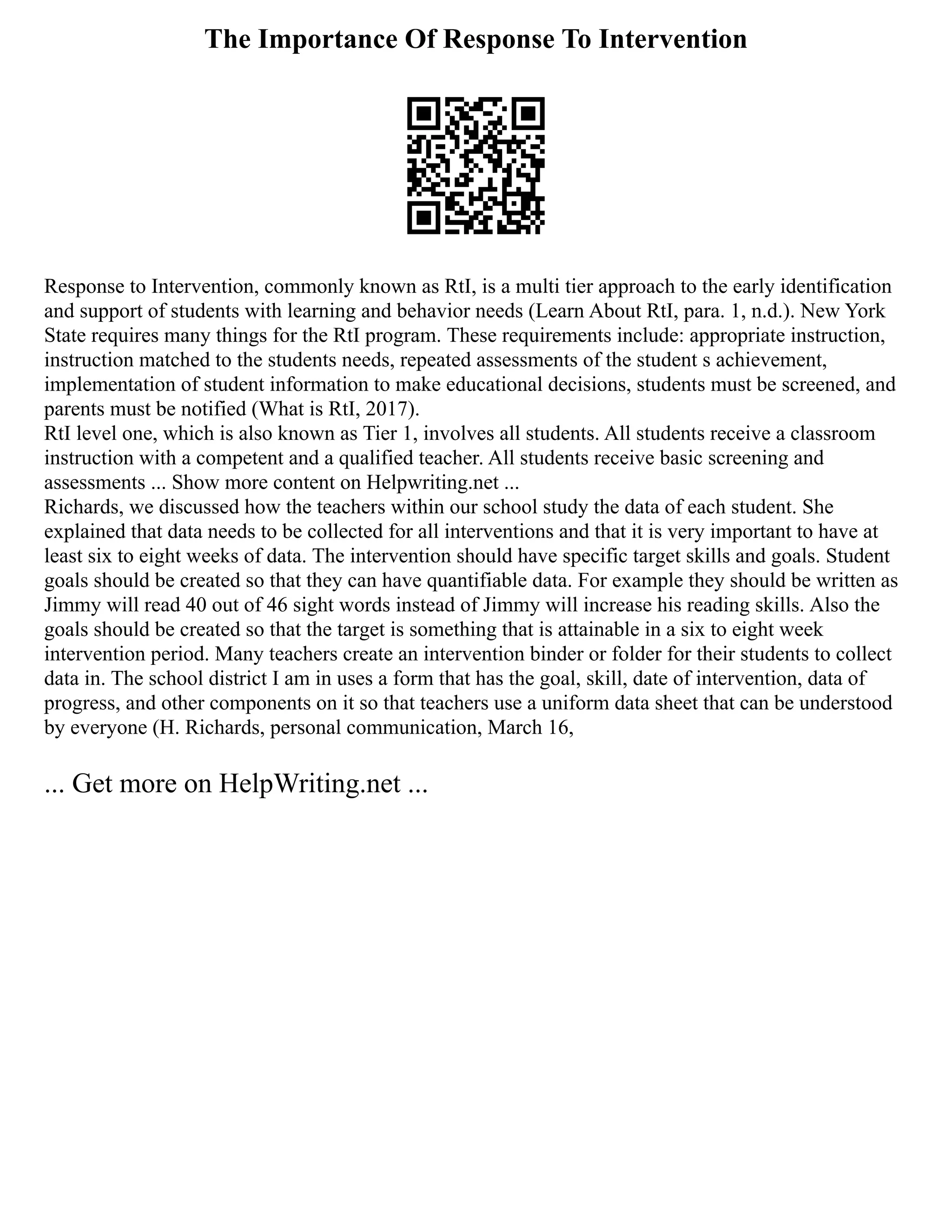 The Importance Of Response To Intervention
Response to Intervention, commonly known as RtI, is a multi tier approach to the early identification
and support of students with learning and behavior needs (Learn About RtI, para. 1, n.d.). New York
State requires many things for the RtI program. These requirements include: appropriate instruction,
instruction matched to the students needs, repeated assessments of the student s achievement,
implementation of student information to make educational decisions, students must be screened, and
parents must be notified (What is RtI, 2017).
RtI level one, which is also known as Tier 1, involves all students. All students receive a classroom
instruction with a competent and a qualified teacher. All students receive basic screening and
assessments ... Show more content on Helpwriting.net ...
Richards, we discussed how the teachers within our school study the data of each student. She
explained that data needs to be collected for all interventions and that it is very important to have at
least six to eight weeks of data. The intervention should have specific target skills and goals. Student
goals should be created so that they can have quantifiable data. For example they should be written as
Jimmy will read 40 out of 46 sight words instead of Jimmy will increase his reading skills. Also the
goals should be created so that the target is something that is attainable in a six to eight week
intervention period. Many teachers create an intervention binder or folder for their students to collect
data in. The school district I am in uses a form that has the goal, skill, date of intervention, data of
progress, and other components on it so that teachers use a uniform data sheet that can be understood
by everyone (H. Richards, personal communication, March 16,
... Get more on HelpWriting.net ...
 