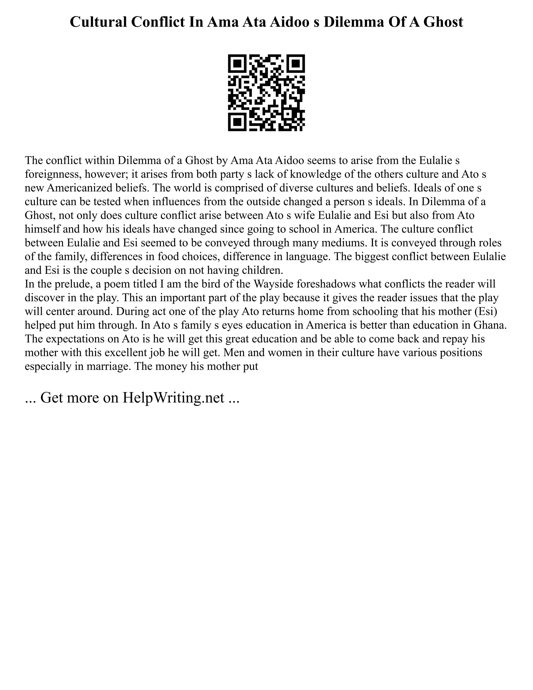 Cultural Conflict In Ama Ata Aidoo s Dilemma Of A Ghost
The conflict within Dilemma of a Ghost by Ama Ata Aidoo seems to arise from the Eulalie s
foreignness, however; it arises from both party s lack of knowledge of the others culture and Ato s
new Americanized beliefs. The world is comprised of diverse cultures and beliefs. Ideals of one s
culture can be tested when influences from the outside changed a person s ideals. In Dilemma of a
Ghost, not only does culture conflict arise between Ato s wife Eulalie and Esi but also from Ato
himself and how his ideals have changed since going to school in America. The culture conflict
between Eulalie and Esi seemed to be conveyed through many mediums. It is conveyed through roles
of the family, differences in food choices, difference in language. The biggest conflict between Eulalie
and Esi is the couple s decision on not having children.
In the prelude, a poem titled I am the bird of the Wayside foreshadows what conflicts the reader will
discover in the play. This an important part of the play because it gives the reader issues that the play
will center around. During act one of the play Ato returns home from schooling that his mother (Esi)
helped put him through. In Ato s family s eyes education in America is better than education in Ghana.
The expectations on Ato is he will get this great education and be able to come back and repay his
mother with this excellent job he will get. Men and women in their culture have various positions
especially in marriage. The money his mother put
... Get more on HelpWriting.net ...
 