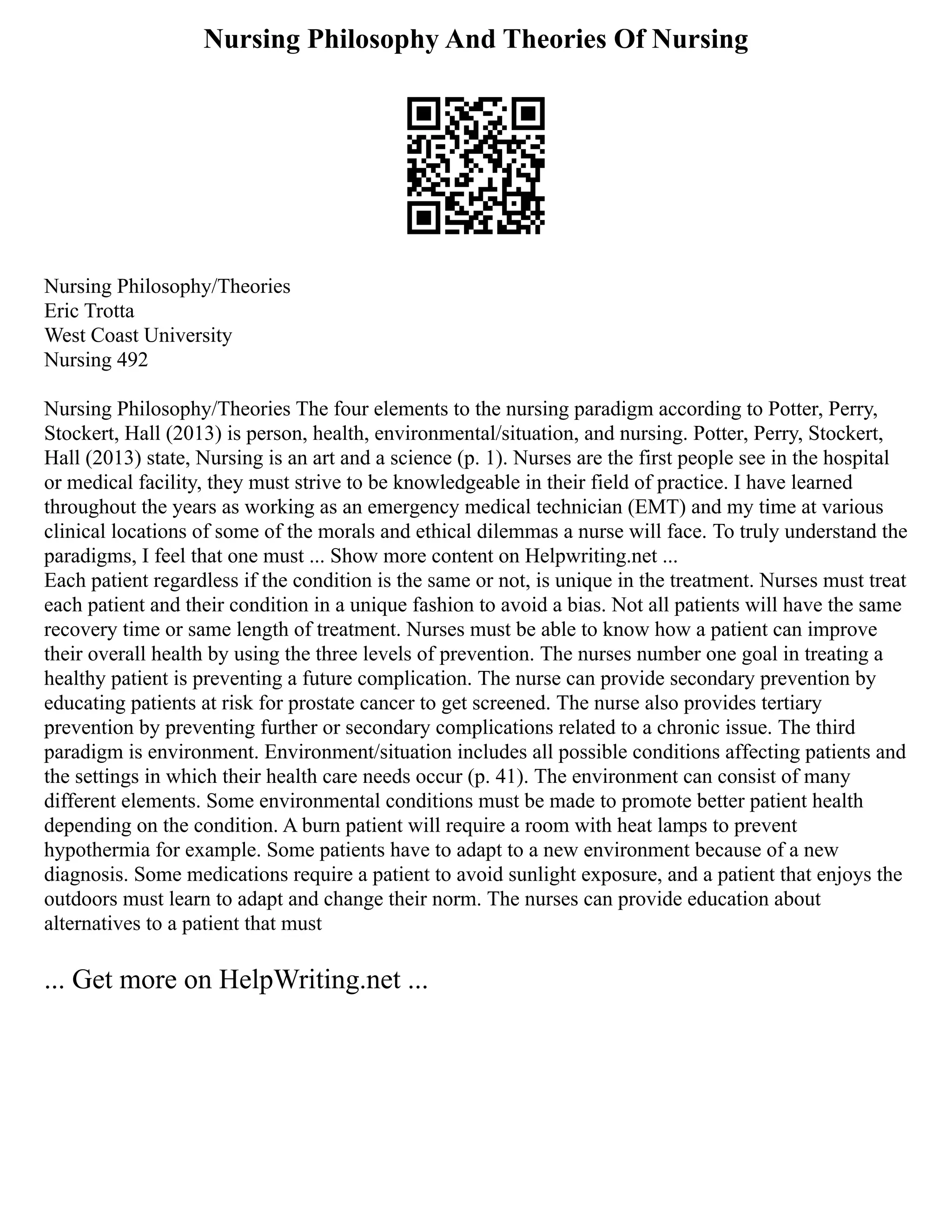 Nursing Philosophy And Theories Of Nursing
Nursing Philosophy/Theories
Eric Trotta
West Coast University
Nursing 492
Nursing Philosophy/Theories The four elements to the nursing paradigm according to Potter, Perry,
Stockert, Hall (2013) is person, health, environmental/situation, and nursing. Potter, Perry, Stockert,
Hall (2013) state, Nursing is an art and a science (p. 1). Nurses are the first people see in the hospital
or medical facility, they must strive to be knowledgeable in their field of practice. I have learned
throughout the years as working as an emergency medical technician (EMT) and my time at various
clinical locations of some of the morals and ethical dilemmas a nurse will face. To truly understand the
paradigms, I feel that one must ... Show more content on Helpwriting.net ...
Each patient regardless if the condition is the same or not, is unique in the treatment. Nurses must treat
each patient and their condition in a unique fashion to avoid a bias. Not all patients will have the same
recovery time or same length of treatment. Nurses must be able to know how a patient can improve
their overall health by using the three levels of prevention. The nurses number one goal in treating a
healthy patient is preventing a future complication. The nurse can provide secondary prevention by
educating patients at risk for prostate cancer to get screened. The nurse also provides tertiary
prevention by preventing further or secondary complications related to a chronic issue. The third
paradigm is environment. Environment/situation includes all possible conditions affecting patients and
the settings in which their health care needs occur (p. 41). The environment can consist of many
different elements. Some environmental conditions must be made to promote better patient health
depending on the condition. A burn patient will require a room with heat lamps to prevent
hypothermia for example. Some patients have to adapt to a new environment because of a new
diagnosis. Some medications require a patient to avoid sunlight exposure, and a patient that enjoys the
outdoors must learn to adapt and change their norm. The nurses can provide education about
alternatives to a patient that must
... Get more on HelpWriting.net ...
 