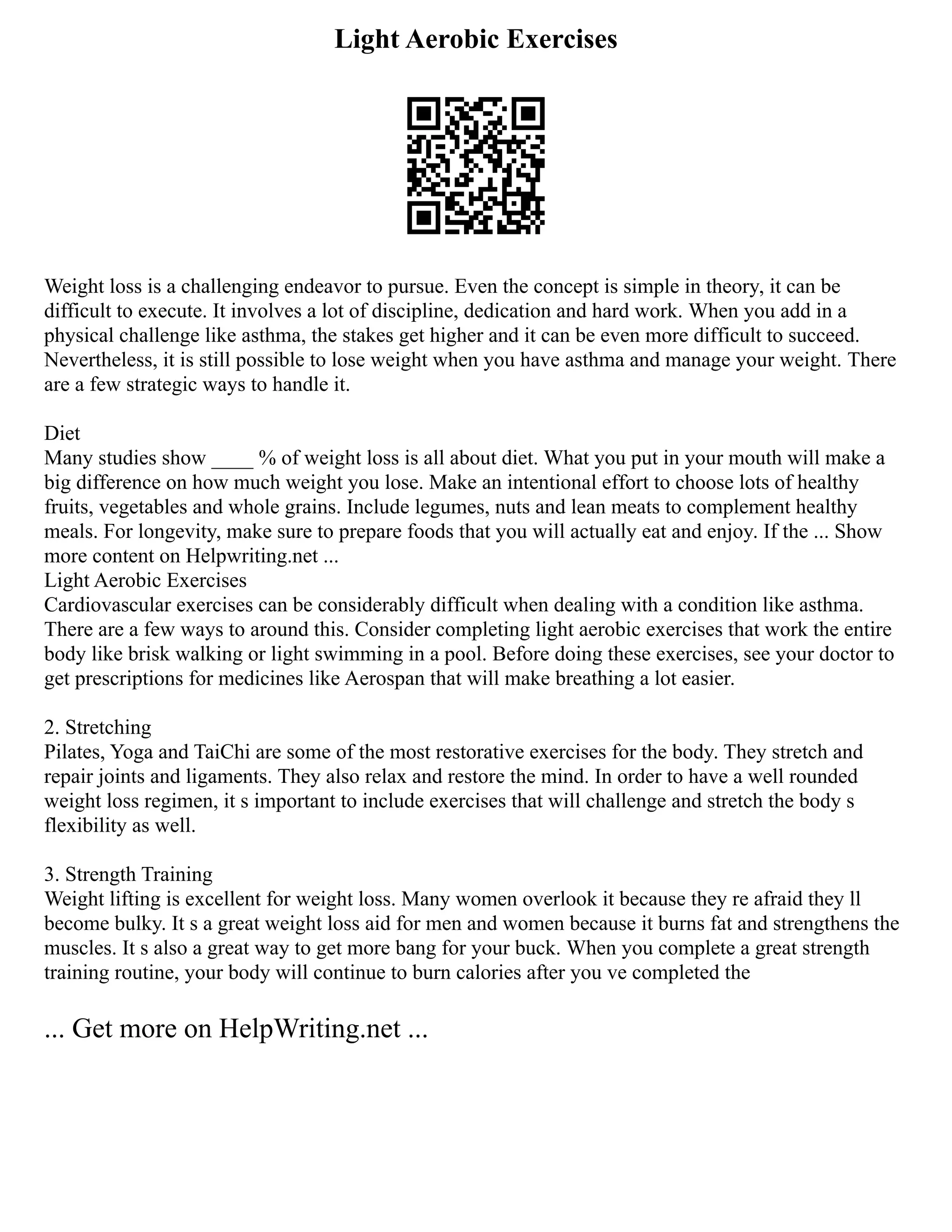 Light Aerobic Exercises
Weight loss is a challenging endeavor to pursue. Even the concept is simple in theory, it can be
difficult to execute. It involves a lot of discipline, dedication and hard work. When you add in a
physical challenge like asthma, the stakes get higher and it can be even more difficult to succeed.
Nevertheless, it is still possible to lose weight when you have asthma and manage your weight. There
are a few strategic ways to handle it.
Diet
Many studies show ____ % of weight loss is all about diet. What you put in your mouth will make a
big difference on how much weight you lose. Make an intentional effort to choose lots of healthy
fruits, vegetables and whole grains. Include legumes, nuts and lean meats to complement healthy
meals. For longevity, make sure to prepare foods that you will actually eat and enjoy. If the ... Show
more content on Helpwriting.net ...
Light Aerobic Exercises
Cardiovascular exercises can be considerably difficult when dealing with a condition like asthma.
There are a few ways to around this. Consider completing light aerobic exercises that work the entire
body like brisk walking or light swimming in a pool. Before doing these exercises, see your doctor to
get prescriptions for medicines like Aerospan that will make breathing a lot easier.
2. Stretching
Pilates, Yoga and TaiChi are some of the most restorative exercises for the body. They stretch and
repair joints and ligaments. They also relax and restore the mind. In order to have a well rounded
weight loss regimen, it s important to include exercises that will challenge and stretch the body s
flexibility as well.
3. Strength Training
Weight lifting is excellent for weight loss. Many women overlook it because they re afraid they ll
become bulky. It s a great weight loss aid for men and women because it burns fat and strengthens the
muscles. It s also a great way to get more bang for your buck. When you complete a great strength
training routine, your body will continue to burn calories after you ve completed the
... Get more on HelpWriting.net ...
 