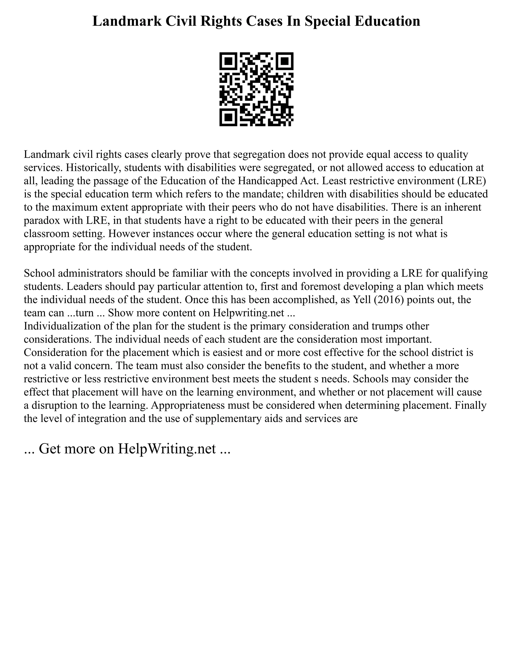 Landmark Civil Rights Cases In Special Education
Landmark civil rights cases clearly prove that segregation does not provide equal access to quality
services. Historically, students with disabilities were segregated, or not allowed access to education at
all, leading the passage of the Education of the Handicapped Act. Least restrictive environment (LRE)
is the special education term which refers to the mandate; children with disabilities should be educated
to the maximum extent appropriate with their peers who do not have disabilities. There is an inherent
paradox with LRE, in that students have a right to be educated with their peers in the general
classroom setting. However instances occur where the general education setting is not what is
appropriate for the individual needs of the student.
School administrators should be familiar with the concepts involved in providing a LRE for qualifying
students. Leaders should pay particular attention to, first and foremost developing a plan which meets
the individual needs of the student. Once this has been accomplished, as Yell (2016) points out, the
team can ...turn ... Show more content on Helpwriting.net ...
Individualization of the plan for the student is the primary consideration and trumps other
considerations. The individual needs of each student are the consideration most important.
Consideration for the placement which is easiest and or more cost effective for the school district is
not a valid concern. The team must also consider the benefits to the student, and whether a more
restrictive or less restrictive environment best meets the student s needs. Schools may consider the
effect that placement will have on the learning environment, and whether or not placement will cause
a disruption to the learning. Appropriateness must be considered when determining placement. Finally
the level of integration and the use of supplementary aids and services are
... Get more on HelpWriting.net ...
 