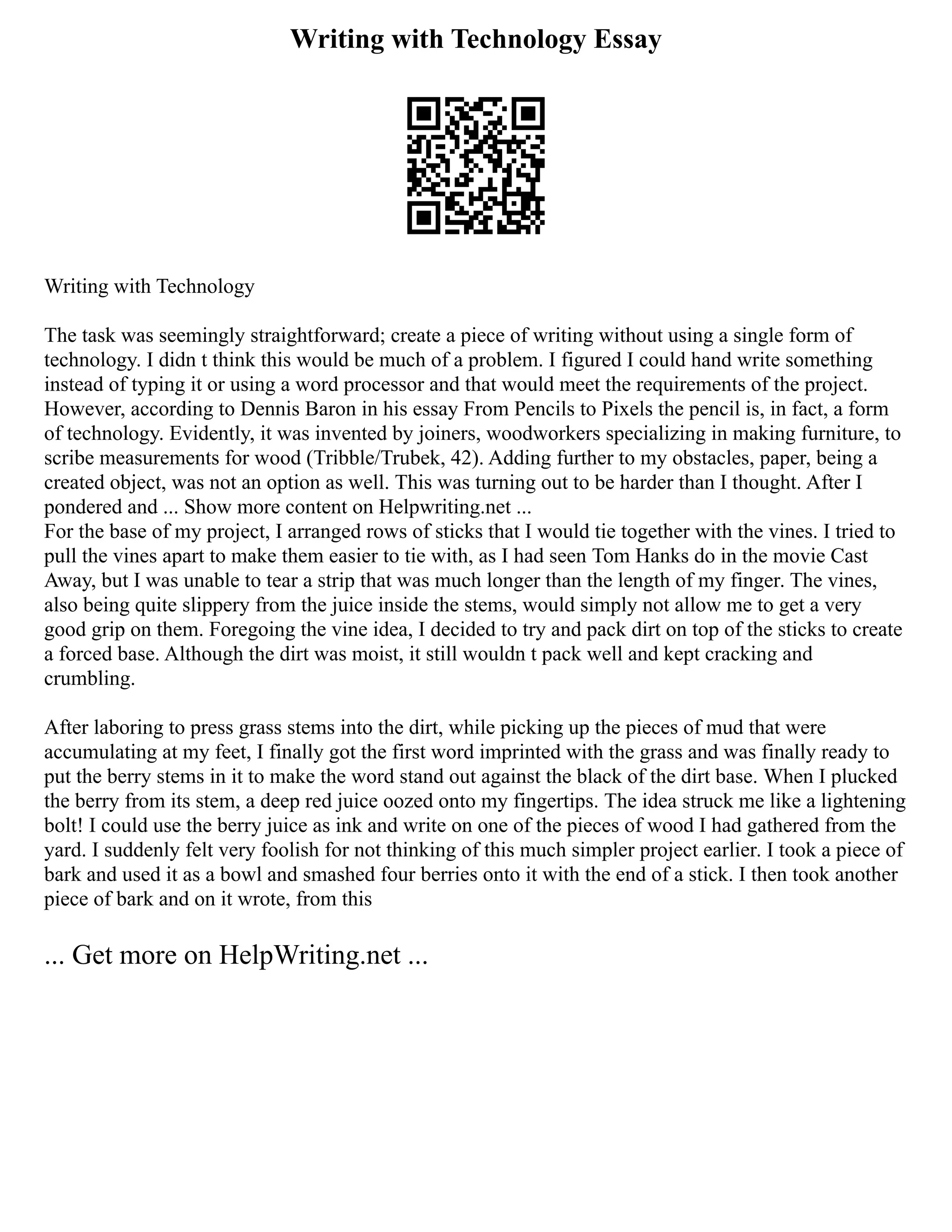 Writing with Technology Essay
Writing with Technology
The task was seemingly straightforward; create a piece of writing without using a single form of
technology. I didn t think this would be much of a problem. I figured I could hand write something
instead of typing it or using a word processor and that would meet the requirements of the project.
However, according to Dennis Baron in his essay From Pencils to Pixels the pencil is, in fact, a form
of technology. Evidently, it was invented by joiners, woodworkers specializing in making furniture, to
scribe measurements for wood (Tribble/Trubek, 42). Adding further to my obstacles, paper, being a
created object, was not an option as well. This was turning out to be harder than I thought. After I
pondered and ... Show more content on Helpwriting.net ...
For the base of my project, I arranged rows of sticks that I would tie together with the vines. I tried to
pull the vines apart to make them easier to tie with, as I had seen Tom Hanks do in the movie Cast
Away, but I was unable to tear a strip that was much longer than the length of my finger. The vines,
also being quite slippery from the juice inside the stems, would simply not allow me to get a very
good grip on them. Foregoing the vine idea, I decided to try and pack dirt on top of the sticks to create
a forced base. Although the dirt was moist, it still wouldn t pack well and kept cracking and
crumbling.
After laboring to press grass stems into the dirt, while picking up the pieces of mud that were
accumulating at my feet, I finally got the first word imprinted with the grass and was finally ready to
put the berry stems in it to make the word stand out against the black of the dirt base. When I plucked
the berry from its stem, a deep red juice oozed onto my fingertips. The idea struck me like a lightening
bolt! I could use the berry juice as ink and write on one of the pieces of wood I had gathered from the
yard. I suddenly felt very foolish for not thinking of this much simpler project earlier. I took a piece of
bark and used it as a bowl and smashed four berries onto it with the end of a stick. I then took another
piece of bark and on it wrote, from this
... Get more on HelpWriting.net ...
 