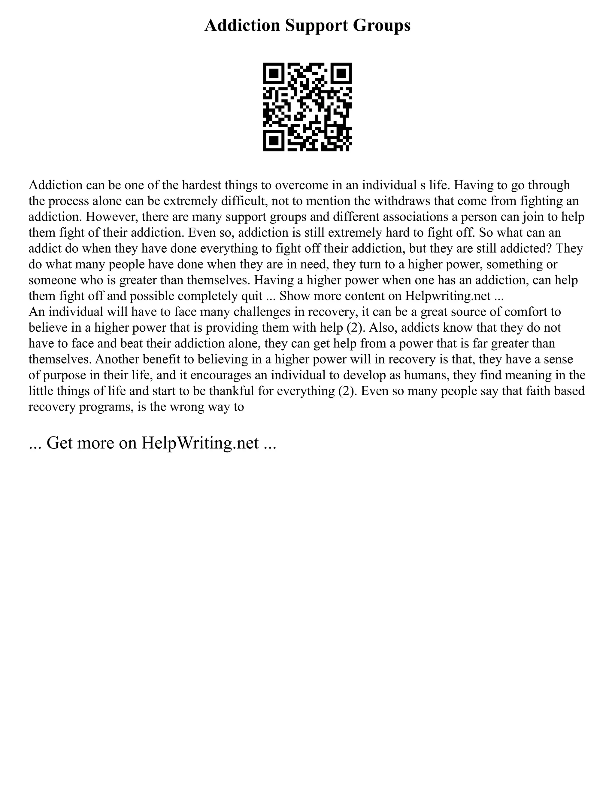 Addiction Support Groups
Addiction can be one of the hardest things to overcome in an individual s life. Having to go through
the process alone can be extremely difficult, not to mention the withdraws that come from fighting an
addiction. However, there are many support groups and different associations a person can join to help
them fight of their addiction. Even so, addiction is still extremely hard to fight off. So what can an
addict do when they have done everything to fight off their addiction, but they are still addicted? They
do what many people have done when they are in need, they turn to a higher power, something or
someone who is greater than themselves. Having a higher power when one has an addiction, can help
them fight off and possible completely quit ... Show more content on Helpwriting.net ...
An individual will have to face many challenges in recovery, it can be a great source of comfort to
believe in a higher power that is providing them with help (2). Also, addicts know that they do not
have to face and beat their addiction alone, they can get help from a power that is far greater than
themselves. Another benefit to believing in a higher power will in recovery is that, they have a sense
of purpose in their life, and it encourages an individual to develop as humans, they find meaning in the
little things of life and start to be thankful for everything (2). Even so many people say that faith based
recovery programs, is the wrong way to
... Get more on HelpWriting.net ...
 