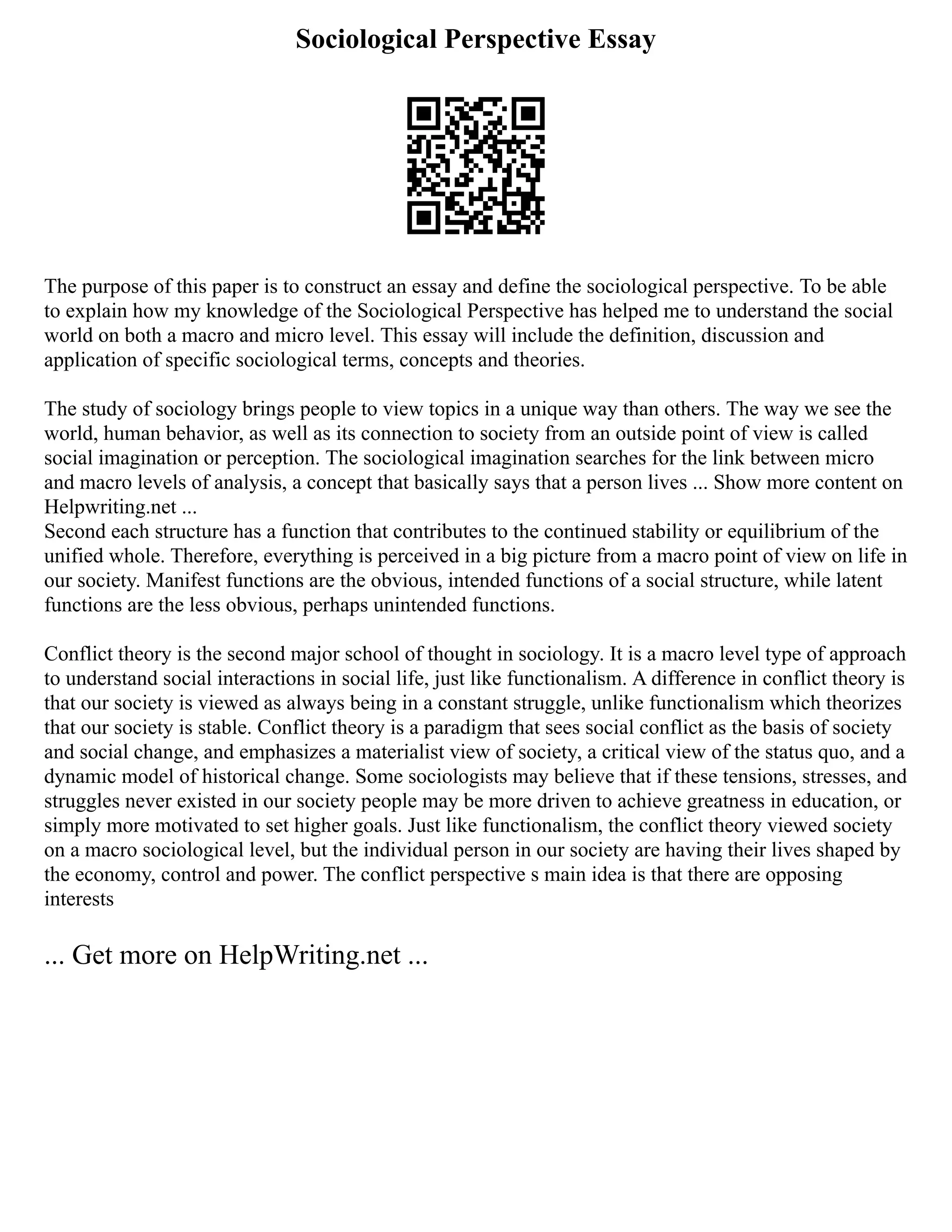 Sociological Perspective Essay
The purpose of this paper is to construct an essay and define the sociological perspective. To be able
to explain how my knowledge of the Sociological Perspective has helped me to understand the social
world on both a macro and micro level. This essay will include the definition, discussion and
application of specific sociological terms, concepts and theories.
The study of sociology brings people to view topics in a unique way than others. The way we see the
world, human behavior, as well as its connection to society from an outside point of view is called
social imagination or perception. The sociological imagination searches for the link between micro
and macro levels of analysis, a concept that basically says that a person lives ... Show more content on
Helpwriting.net ...
Second each structure has a function that contributes to the continued stability or equilibrium of the
unified whole. Therefore, everything is perceived in a big picture from a macro point of view on life in
our society. Manifest functions are the obvious, intended functions of a social structure, while latent
functions are the less obvious, perhaps unintended functions.
Conflict theory is the second major school of thought in sociology. It is a macro level type of approach
to understand social interactions in social life, just like functionalism. A difference in conflict theory is
that our society is viewed as always being in a constant struggle, unlike functionalism which theorizes
that our society is stable. Conflict theory is a paradigm that sees social conflict as the basis of society
and social change, and emphasizes a materialist view of society, a critical view of the status quo, and a
dynamic model of historical change. Some sociologists may believe that if these tensions, stresses, and
struggles never existed in our society people may be more driven to achieve greatness in education, or
simply more motivated to set higher goals. Just like functionalism, the conflict theory viewed society
on a macro sociological level, but the individual person in our society are having their lives shaped by
the economy, control and power. The conflict perspective s main idea is that there are opposing
interests
... Get more on HelpWriting.net ...
 
