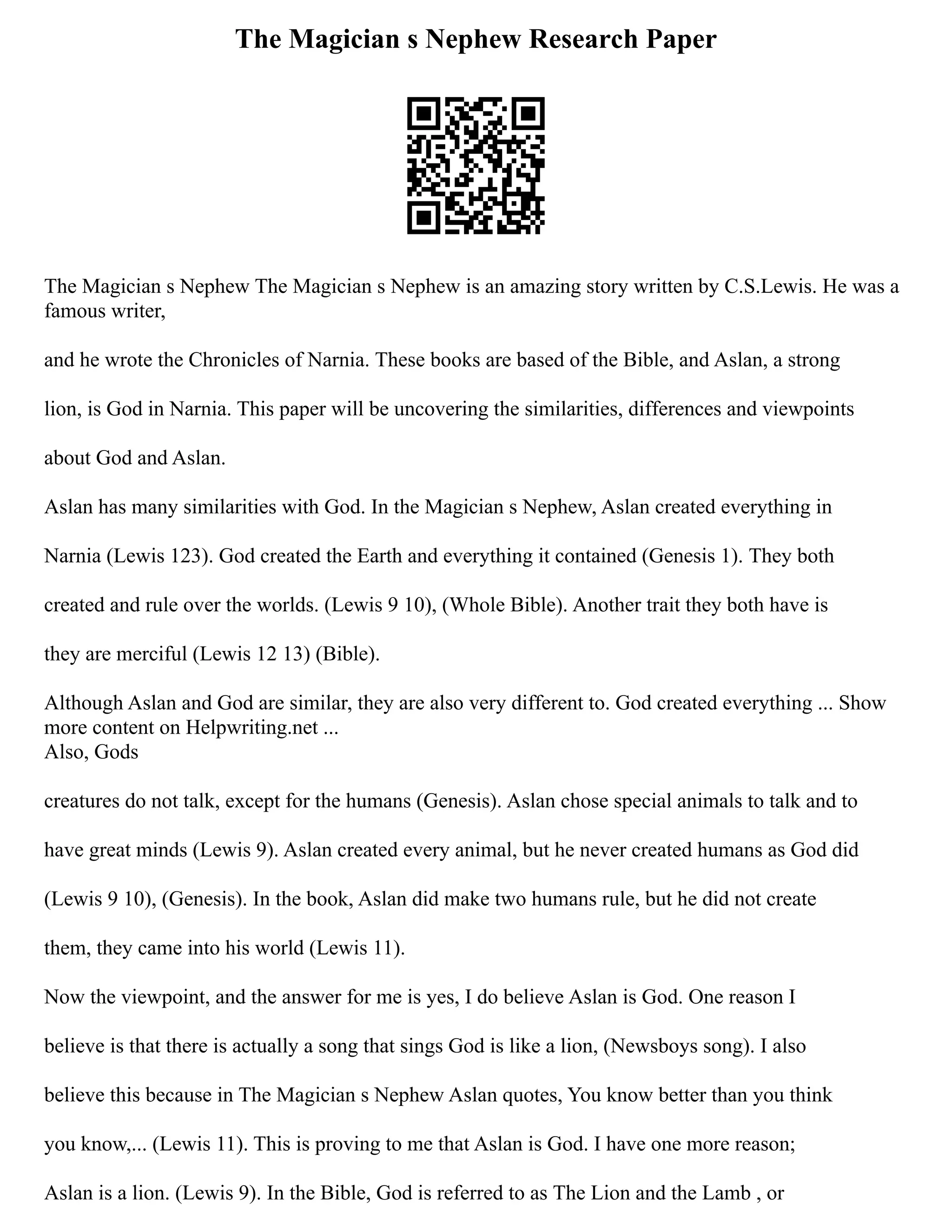 The Magician s Nephew Research Paper
The Magician s Nephew The Magician s Nephew is an amazing story written by C.S.Lewis. He was a
famous writer,
and he wrote the Chronicles of Narnia. These books are based of the Bible, and Aslan, a strong
lion, is God in Narnia. This paper will be uncovering the similarities, differences and viewpoints
about God and Aslan.
Aslan has many similarities with God. In the Magician s Nephew, Aslan created everything in
Narnia (Lewis 123). God created the Earth and everything it contained (Genesis 1). They both
created and rule over the worlds. (Lewis 9 10), (Whole Bible). Another trait they both have is
they are merciful (Lewis 12 13) (Bible).
Although Aslan and God are similar, they are also very different to. God created everything ... Show
more content on Helpwriting.net ...
Also, Gods
creatures do not talk, except for the humans (Genesis). Aslan chose special animals to talk and to
have great minds (Lewis 9). Aslan created every animal, but he never created humans as God did
(Lewis 9 10), (Genesis). In the book, Aslan did make two humans rule, but he did not create
them, they came into his world (Lewis 11).
Now the viewpoint, and the answer for me is yes, I do believe Aslan is God. One reason I
believe is that there is actually a song that sings God is like a lion, (Newsboys song). I also
believe this because in The Magician s Nephew Aslan quotes, You know better than you think
you know,... (Lewis 11). This is proving to me that Aslan is God. I have one more reason;
Aslan is a lion. (Lewis 9). In the Bible, God is referred to as The Lion and the Lamb , or
 