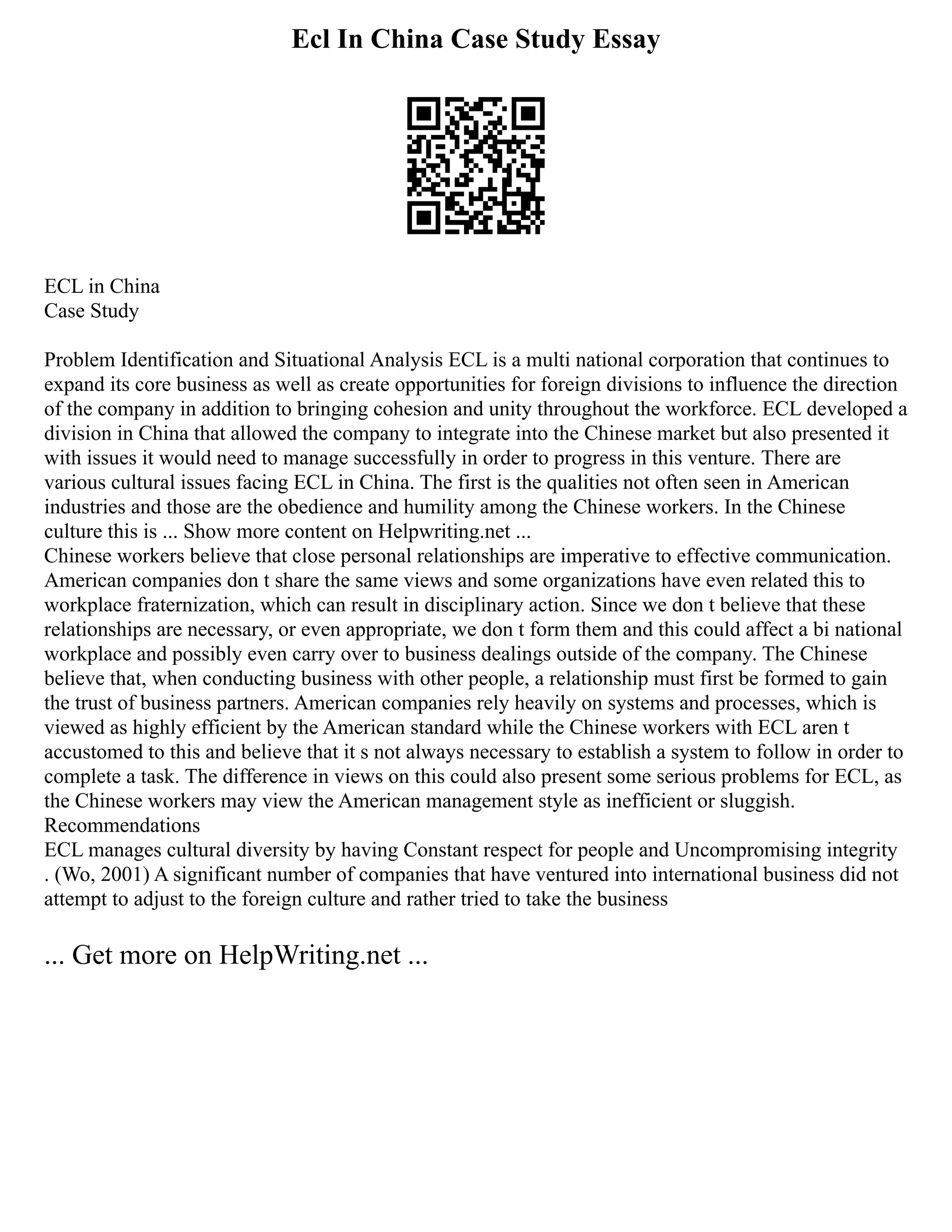 Ecl In China Case Study Essay
ECL in China
Case Study
Problem Identification and Situational Analysis ECL is a multi national corporation that continues to
expand its core business as well as create opportunities for foreign divisions to influence the direction
of the company in addition to bringing cohesion and unity throughout the workforce. ECL developed a
division in China that allowed the company to integrate into the Chinese market but also presented it
with issues it would need to manage successfully in order to progress in this venture. There are
various cultural issues facing ECL in China. The first is the qualities not often seen in American
industries and those are the obedience and humility among the Chinese workers. In the Chinese
culture this is ... Show more content on Helpwriting.net ...
Chinese workers believe that close personal relationships are imperative to effective communication.
American companies don t share the same views and some organizations have even related this to
workplace fraternization, which can result in disciplinary action. Since we don t believe that these
relationships are necessary, or even appropriate, we don t form them and this could affect a bi national
workplace and possibly even carry over to business dealings outside of the company. The Chinese
believe that, when conducting business with other people, a relationship must first be formed to gain
the trust of business partners. American companies rely heavily on systems and processes, which is
viewed as highly efficient by the American standard while the Chinese workers with ECL aren t
accustomed to this and believe that it s not always necessary to establish a system to follow in order to
complete a task. The difference in views on this could also present some serious problems for ECL, as
the Chinese workers may view the American management style as inefficient or sluggish.
Recommendations
ECL manages cultural diversity by having Constant respect for people and Uncompromising integrity
. (Wo, 2001) A significant number of companies that have ventured into international business did not
attempt to adjust to the foreign culture and rather tried to take the business
... Get more on HelpWriting.net ...
 