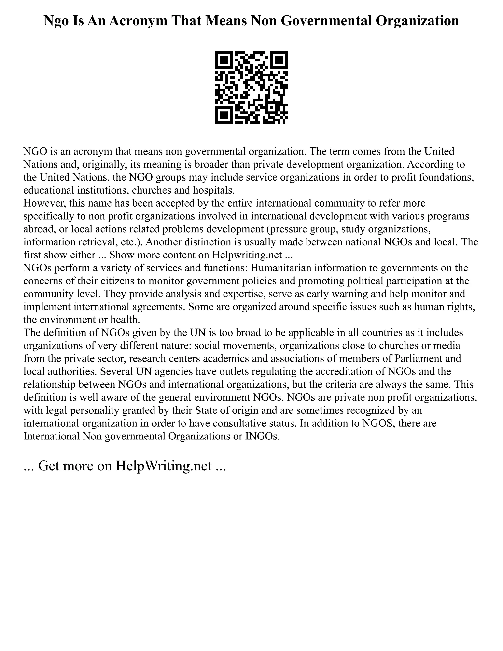 Ngo Is An Acronym That Means Non Governmental Organization
NGO is an acronym that means non governmental organization. The term comes from the United
Nations and, originally, its meaning is broader than private development organization. According to
the United Nations, the NGO groups may include service organizations in order to profit foundations,
educational institutions, churches and hospitals.
However, this name has been accepted by the entire international community to refer more
specifically to non profit organizations involved in international development with various programs
abroad, or local actions related problems development (pressure group, study organizations,
information retrieval, etc.). Another distinction is usually made between national NGOs and local. The
first show either ... Show more content on Helpwriting.net ...
NGOs perform a variety of services and functions: Humanitarian information to governments on the
concerns of their citizens to monitor government policies and promoting political participation at the
community level. They provide analysis and expertise, serve as early warning and help monitor and
implement international agreements. Some are organized around specific issues such as human rights,
the environment or health.
The definition of NGOs given by the UN is too broad to be applicable in all countries as it includes
organizations of very different nature: social movements, organizations close to churches or media
from the private sector, research centers academics and associations of members of Parliament and
local authorities. Several UN agencies have outlets regulating the accreditation of NGOs and the
relationship between NGOs and international organizations, but the criteria are always the same. This
definition is well aware of the general environment NGOs. NGOs are private non profit organizations,
with legal personality granted by their State of origin and are sometimes recognized by an
international organization in order to have consultative status. In addition to NGOS, there are
International Non governmental Organizations or INGOs.
... Get more on HelpWriting.net ...
 
