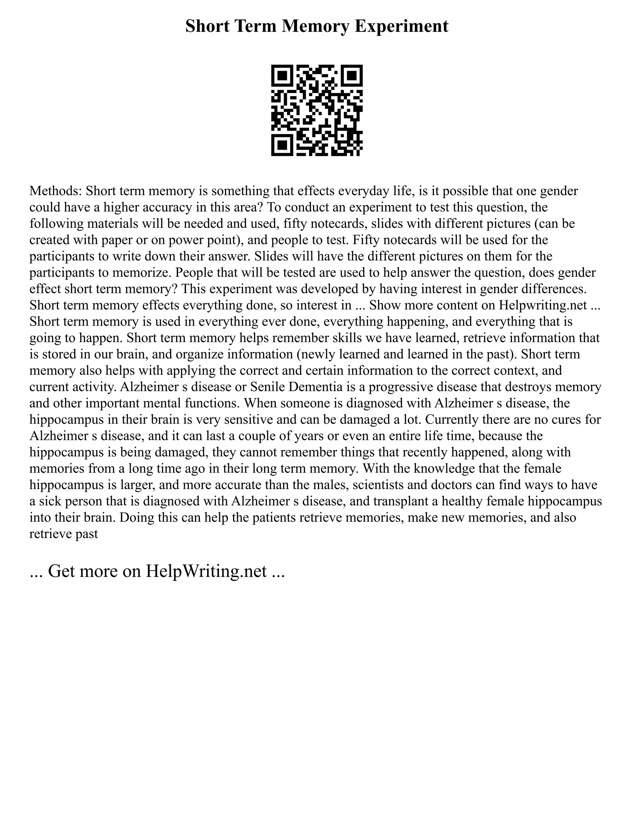 Short Term Memory Experiment
Methods: Short term memory is something that effects everyday life, is it possible that one gender
could have a higher accuracy in this area? To conduct an experiment to test this question, the
following materials will be needed and used, fifty notecards, slides with different pictures (can be
created with paper or on power point), and people to test. Fifty notecards will be used for the
participants to write down their answer. Slides will have the different pictures on them for the
participants to memorize. People that will be tested are used to help answer the question, does gender
effect short term memory? This experiment was developed by having interest in gender differences.
Short term memory effects everything done, so interest in ... Show more content on Helpwriting.net ...
Short term memory is used in everything ever done, everything happening, and everything that is
going to happen. Short term memory helps remember skills we have learned, retrieve information that
is stored in our brain, and organize information (newly learned and learned in the past). Short term
memory also helps with applying the correct and certain information to the correct context, and
current activity. Alzheimer s disease or Senile Dementia is a progressive disease that destroys memory
and other important mental functions. When someone is diagnosed with Alzheimer s disease, the
hippocampus in their brain is very sensitive and can be damaged a lot. Currently there are no cures for
Alzheimer s disease, and it can last a couple of years or even an entire life time, because the
hippocampus is being damaged, they cannot remember things that recently happened, along with
memories from a long time ago in their long term memory. With the knowledge that the female
hippocampus is larger, and more accurate than the males, scientists and doctors can find ways to have
a sick person that is diagnosed with Alzheimer s disease, and transplant a healthy female hippocampus
into their brain. Doing this can help the patients retrieve memories, make new memories, and also
retrieve past
... Get more on HelpWriting.net ...
 