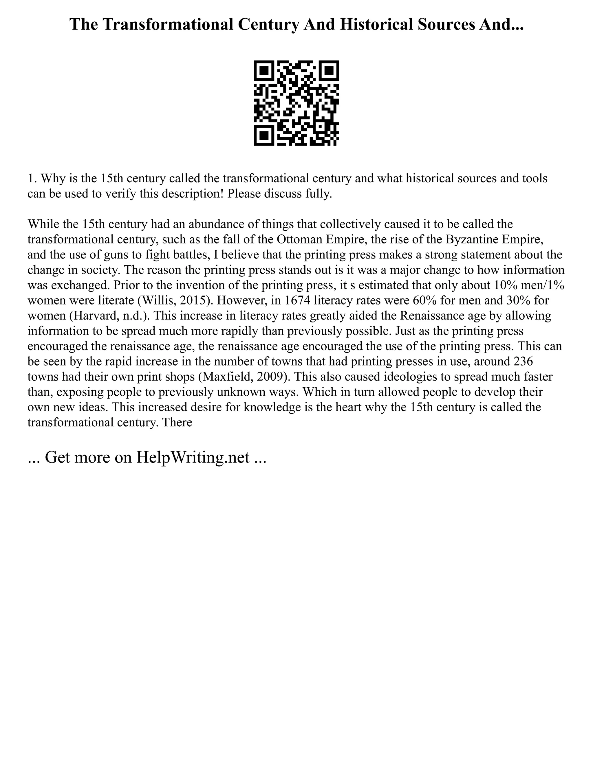 The Transformational Century And Historical Sources And...
1. Why is the 15th century called the transformational century and what historical sources and tools
can be used to verify this description! Please discuss fully.
While the 15th century had an abundance of things that collectively caused it to be called the
transformational century, such as the fall of the Ottoman Empire, the rise of the Byzantine Empire,
and the use of guns to fight battles, I believe that the printing press makes a strong statement about the
change in society. The reason the printing press stands out is it was a major change to how information
was exchanged. Prior to the invention of the printing press, it s estimated that only about 10% men/1%
women were literate (Willis, 2015). However, in 1674 literacy rates were 60% for men and 30% for
women (Harvard, n.d.). This increase in literacy rates greatly aided the Renaissance age by allowing
information to be spread much more rapidly than previously possible. Just as the printing press
encouraged the renaissance age, the renaissance age encouraged the use of the printing press. This can
be seen by the rapid increase in the number of towns that had printing presses in use, around 236
towns had their own print shops (Maxfield, 2009). This also caused ideologies to spread much faster
than, exposing people to previously unknown ways. Which in turn allowed people to develop their
own new ideas. This increased desire for knowledge is the heart why the 15th century is called the
transformational century. There
... Get more on HelpWriting.net ...
 