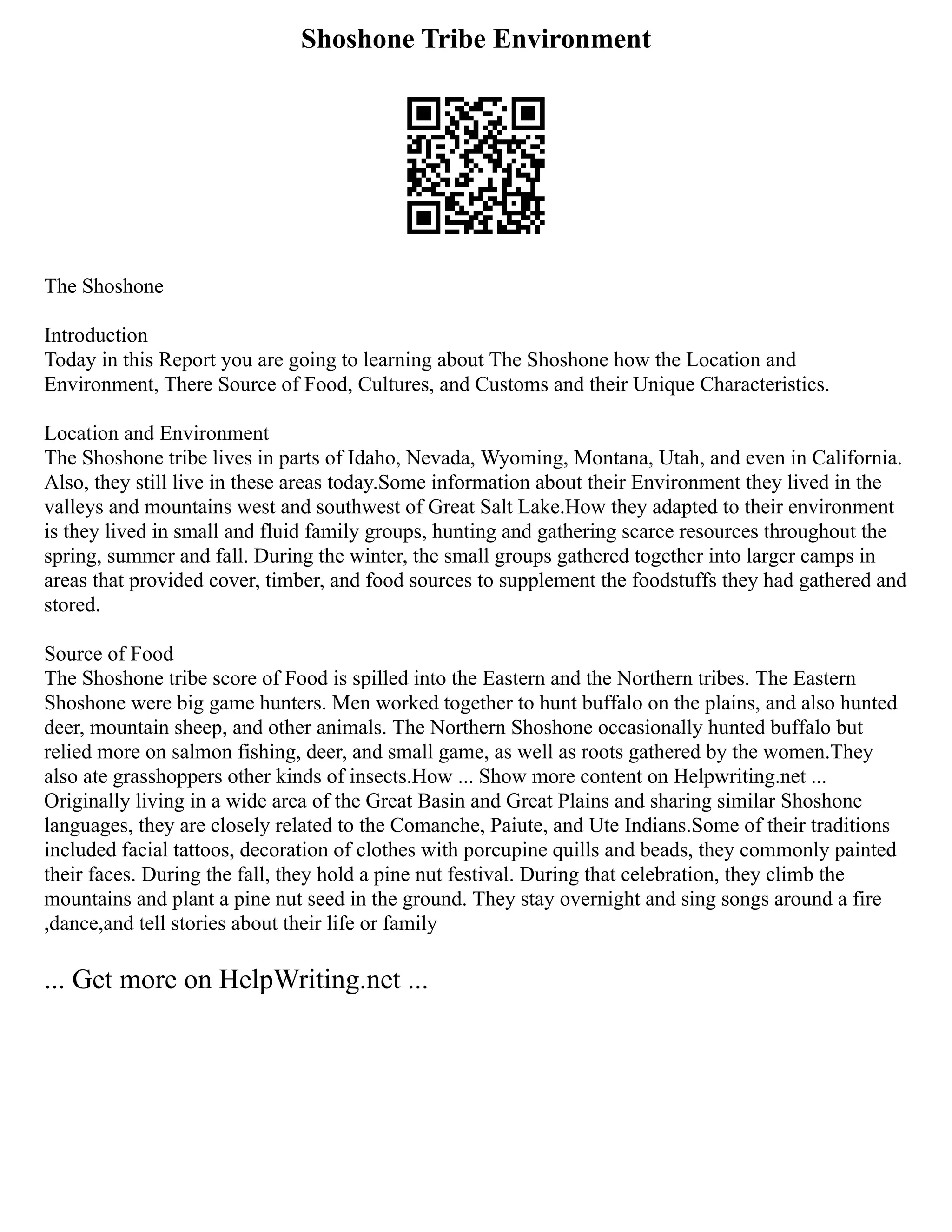 Shoshone Tribe Environment
The Shoshone
Introduction
Today in this Report you are going to learning about The Shoshone how the Location and
Environment, There Source of Food, Cultures, and Customs and their Unique Characteristics.
Location and Environment
The Shoshone tribe lives in parts of Idaho, Nevada, Wyoming, Montana, Utah, and even in California.
Also, they still live in these areas today.Some information about their Environment they lived in the
valleys and mountains west and southwest of Great Salt Lake.How they adapted to their environment
is they lived in small and fluid family groups, hunting and gathering scarce resources throughout the
spring, summer and fall. During the winter, the small groups gathered together into larger camps in
areas that provided cover, timber, and food sources to supplement the foodstuffs they had gathered and
stored.
Source of Food
The Shoshone tribe score of Food is spilled into the Eastern and the Northern tribes. The Eastern
Shoshone were big game hunters. Men worked together to hunt buffalo on the plains, and also hunted
deer, mountain sheep, and other animals. The Northern Shoshone occasionally hunted buffalo but
relied more on salmon fishing, deer, and small game, as well as roots gathered by the women.They
also ate grasshoppers other kinds of insects.How ... Show more content on Helpwriting.net ...
Originally living in a wide area of the Great Basin and Great Plains and sharing similar Shoshone
languages, they are closely related to the Comanche, Paiute, and Ute Indians.Some of their traditions
included facial tattoos, decoration of clothes with porcupine quills and beads, they commonly painted
their faces. During the fall, they hold a pine nut festival. During that celebration, they climb the
mountains and plant a pine nut seed in the ground. They stay overnight and sing songs around a fire
,dance,and tell stories about their life or family
... Get more on HelpWriting.net ...
 