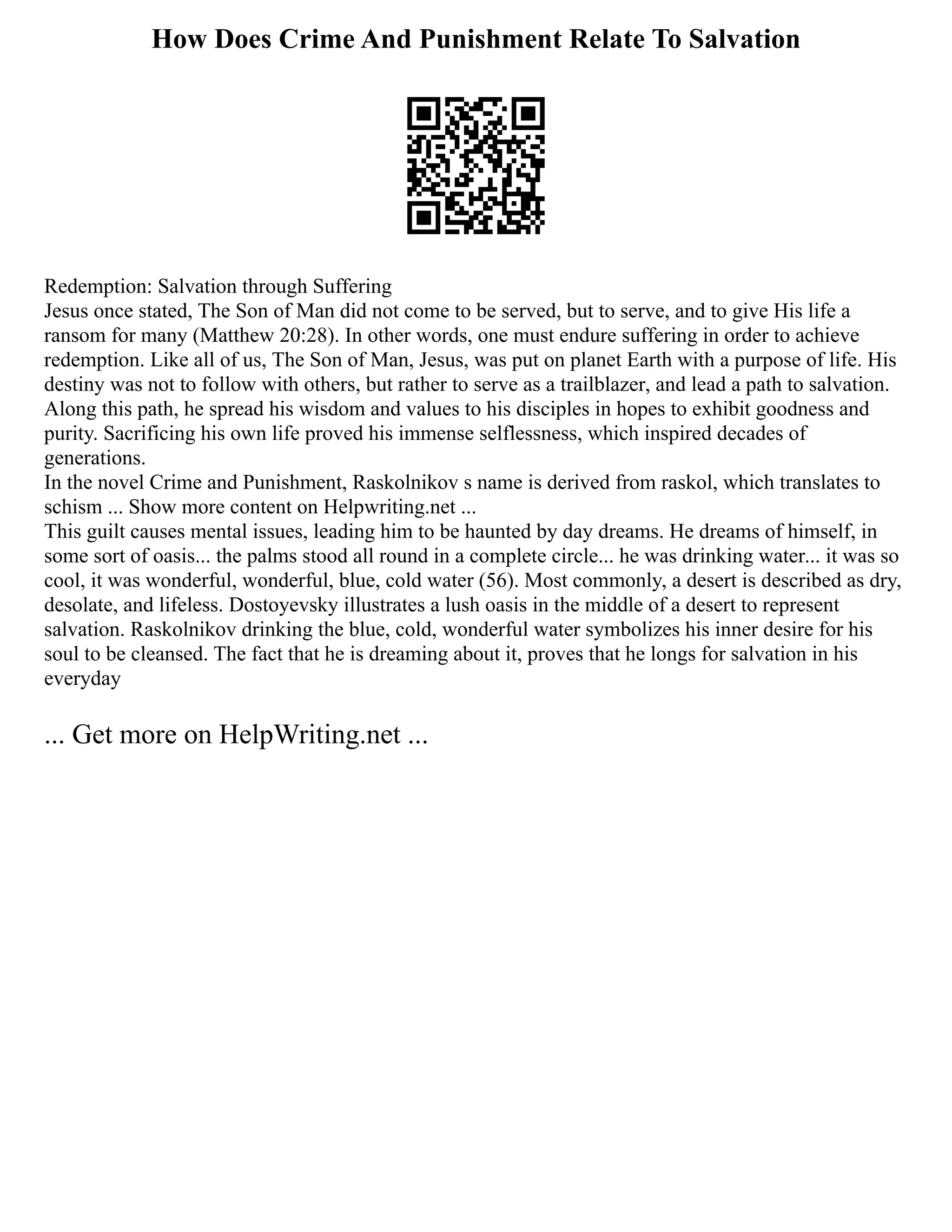 How Does Crime And Punishment Relate To Salvation
Redemption: Salvation through Suffering
Jesus once stated, The Son of Man did not come to be served, but to serve, and to give His life a
ransom for many (Matthew 20:28). In other words, one must endure suffering in order to achieve
redemption. Like all of us, The Son of Man, Jesus, was put on planet Earth with a purpose of life. His
destiny was not to follow with others, but rather to serve as a trailblazer, and lead a path to salvation.
Along this path, he spread his wisdom and values to his disciples in hopes to exhibit goodness and
purity. Sacrificing his own life proved his immense selflessness, which inspired decades of
generations.
In the novel Crime and Punishment, Raskolnikov s name is derived from raskol, which translates to
schism ... Show more content on Helpwriting.net ...
This guilt causes mental issues, leading him to be haunted by day dreams. He dreams of himself, in
some sort of oasis... the palms stood all round in a complete circle... he was drinking water... it was so
cool, it was wonderful, wonderful, blue, cold water (56). Most commonly, a desert is described as dry,
desolate, and lifeless. Dostoyevsky illustrates a lush oasis in the middle of a desert to represent
salvation. Raskolnikov drinking the blue, cold, wonderful water symbolizes his inner desire for his
soul to be cleansed. The fact that he is dreaming about it, proves that he longs for salvation in his
everyday
... Get more on HelpWriting.net ...
 