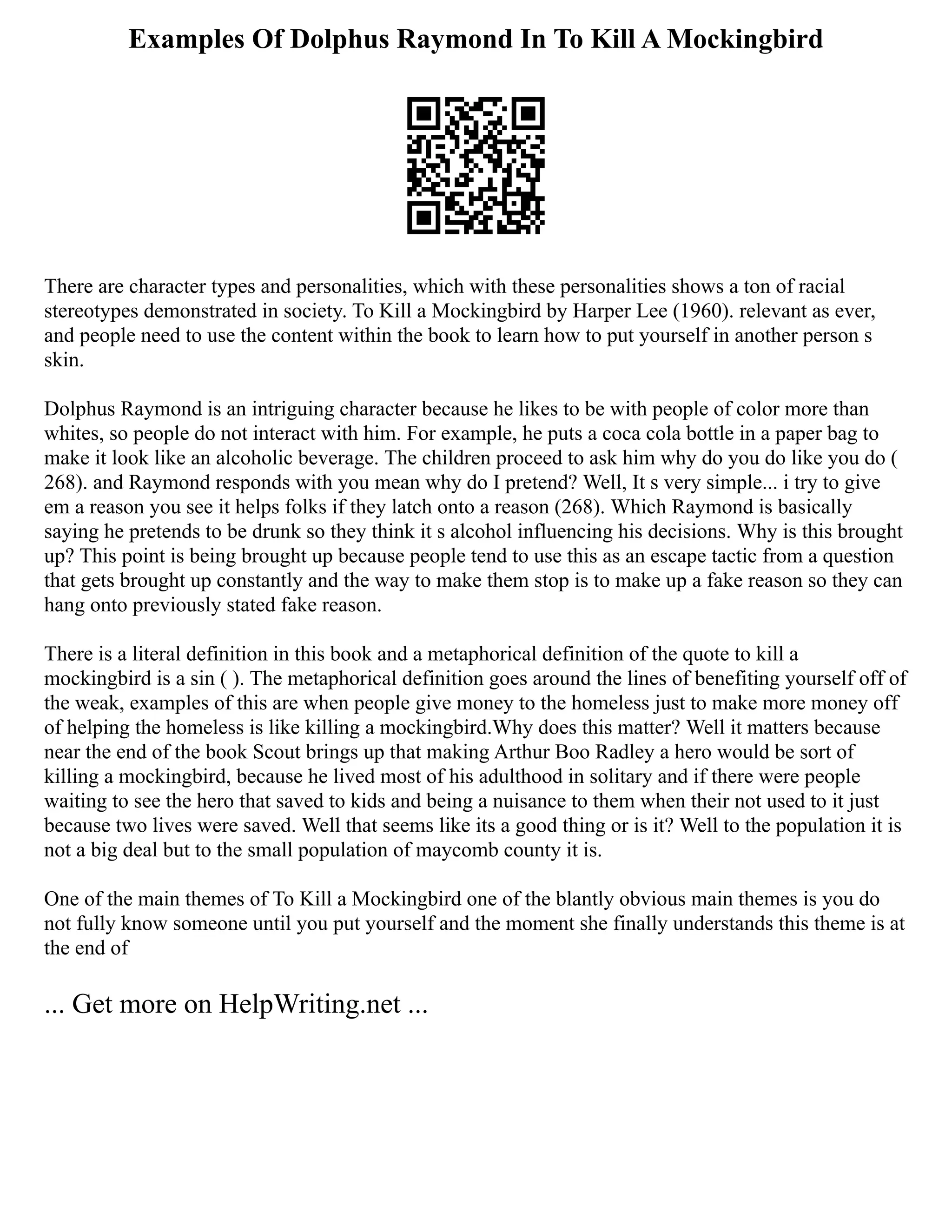Examples Of Dolphus Raymond In To Kill A Mockingbird
There are character types and personalities, which with these personalities shows a ton of racial
stereotypes demonstrated in society. To Kill a Mockingbird by Harper Lee (1960). relevant as ever,
and people need to use the content within the book to learn how to put yourself in another person s
skin.
Dolphus Raymond is an intriguing character because he likes to be with people of color more than
whites, so people do not interact with him. For example, he puts a coca cola bottle in a paper bag to
make it look like an alcoholic beverage. The children proceed to ask him why do you do like you do (
268). and Raymond responds with you mean why do I pretend? Well, It s very simple... i try to give
em a reason you see it helps folks if they latch onto a reason (268). Which Raymond is basically
saying he pretends to be drunk so they think it s alcohol influencing his decisions. Why is this brought
up? This point is being brought up because people tend to use this as an escape tactic from a question
that gets brought up constantly and the way to make them stop is to make up a fake reason so they can
hang onto previously stated fake reason.
There is a literal definition in this book and a metaphorical definition of the quote to kill a
mockingbird is a sin ( ). The metaphorical definition goes around the lines of benefiting yourself off of
the weak, examples of this are when people give money to the homeless just to make more money off
of helping the homeless is like killing a mockingbird.Why does this matter? Well it matters because
near the end of the book Scout brings up that making Arthur Boo Radley a hero would be sort of
killing a mockingbird, because he lived most of his adulthood in solitary and if there were people
waiting to see the hero that saved to kids and being a nuisance to them when their not used to it just
because two lives were saved. Well that seems like its a good thing or is it? Well to the population it is
not a big deal but to the small population of maycomb county it is.
One of the main themes of To Kill a Mockingbird one of the blantly obvious main themes is you do
not fully know someone until you put yourself and the moment she finally understands this theme is at
the end of
... Get more on HelpWriting.net ...
 
