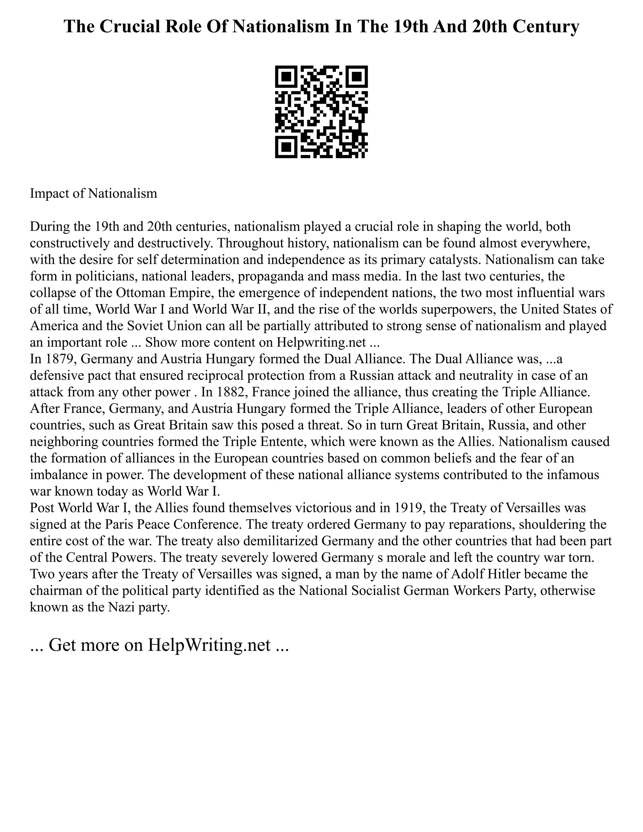 The Crucial Role Of Nationalism In The 19th And 20th Century
Impact of Nationalism
During the 19th and 20th centuries, nationalism played a crucial role in shaping the world, both
constructively and destructively. Throughout history, nationalism can be found almost everywhere,
with the desire for self determination and independence as its primary catalysts. Nationalism can take
form in politicians, national leaders, propaganda and mass media. In the last two centuries, the
collapse of the Ottoman Empire, the emergence of independent nations, the two most influential wars
of all time, World War I and World War II, and the rise of the worlds superpowers, the United States of
America and the Soviet Union can all be partially attributed to strong sense of nationalism and played
an important role ... Show more content on Helpwriting.net ...
In 1879, Germany and Austria Hungary formed the Dual Alliance. The Dual Alliance was, ...a
defensive pact that ensured reciprocal protection from a Russian attack and neutrality in case of an
attack from any other power . In 1882, France joined the alliance, thus creating the Triple Alliance.
After France, Germany, and Austria Hungary formed the Triple Alliance, leaders of other European
countries, such as Great Britain saw this posed a threat. So in turn Great Britain, Russia, and other
neighboring countries formed the Triple Entente, which were known as the Allies. Nationalism caused
the formation of alliances in the European countries based on common beliefs and the fear of an
imbalance in power. The development of these national alliance systems contributed to the infamous
war known today as World War I.
Post World War I, the Allies found themselves victorious and in 1919, the Treaty of Versailles was
signed at the Paris Peace Conference. The treaty ordered Germany to pay reparations, shouldering the
entire cost of the war. The treaty also demilitarized Germany and the other countries that had been part
of the Central Powers. The treaty severely lowered Germany s morale and left the country war torn.
Two years after the Treaty of Versailles was signed, a man by the name of Adolf Hitler became the
chairman of the political party identified as the National Socialist German Workers Party, otherwise
known as the Nazi party.
... Get more on HelpWriting.net ...
 