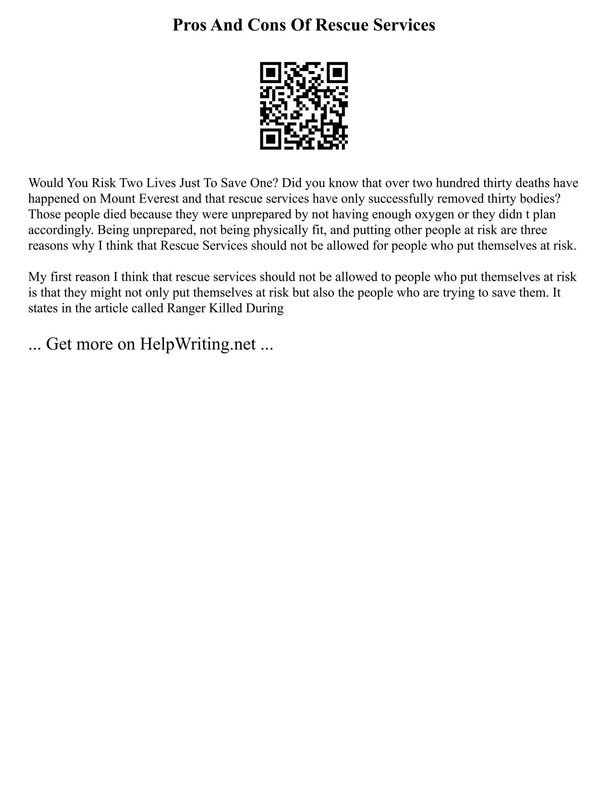 Pros And Cons Of Rescue Services
Would You Risk Two Lives Just To Save One? Did you know that over two hundred thirty deaths have
happened on Mount Everest and that rescue services have only successfully removed thirty bodies?
Those people died because they were unprepared by not having enough oxygen or they didn t plan
accordingly. Being unprepared, not being physically fit, and putting other people at risk are three
reasons why I think that Rescue Services should not be allowed for people who put themselves at risk.
My first reason I think that rescue services should not be allowed to people who put themselves at risk
is that they might not only put themselves at risk but also the people who are trying to save them. It
states in the article called Ranger Killed During
... Get more on HelpWriting.net ...
 