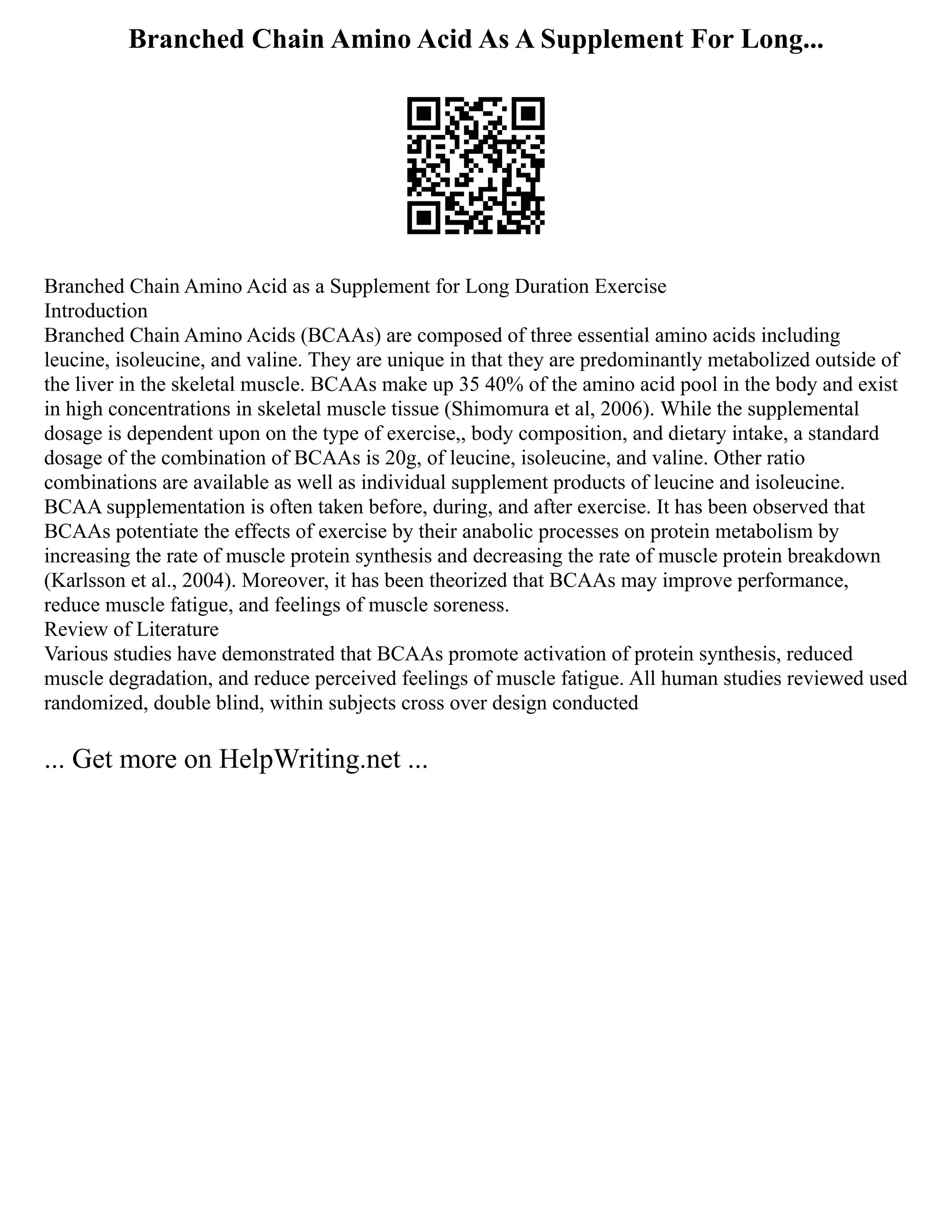 Branched Chain Amino Acid As A Supplement For Long...
Branched Chain Amino Acid as a Supplement for Long Duration Exercise
Introduction
Branched Chain Amino Acids (BCAAs) are composed of three essential amino acids including
leucine, isoleucine, and valine. They are unique in that they are predominantly metabolized outside of
the liver in the skeletal muscle. BCAAs make up 35 40% of the amino acid pool in the body and exist
in high concentrations in skeletal muscle tissue (Shimomura et al, 2006). While the supplemental
dosage is dependent upon on the type of exercise,, body composition, and dietary intake, a standard
dosage of the combination of BCAAs is 20g, of leucine, isoleucine, and valine. Other ratio
combinations are available as well as individual supplement products of leucine and isoleucine.
BCAA supplementation is often taken before, during, and after exercise. It has been observed that
BCAAs potentiate the effects of exercise by their anabolic processes on protein metabolism by
increasing the rate of muscle protein synthesis and decreasing the rate of muscle protein breakdown
(Karlsson et al., 2004). Moreover, it has been theorized that BCAAs may improve performance,
reduce muscle fatigue, and feelings of muscle soreness.
Review of Literature
Various studies have demonstrated that BCAAs promote activation of protein synthesis, reduced
muscle degradation, and reduce perceived feelings of muscle fatigue. All human studies reviewed used
randomized, double blind, within subjects cross over design conducted
... Get more on HelpWriting.net ...
 