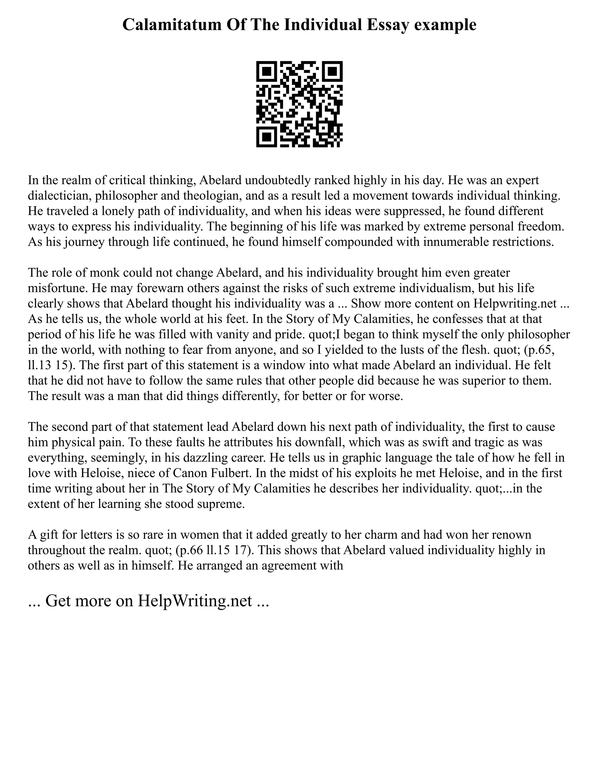 Calamitatum Of The Individual Essay example
In the realm of critical thinking, Abelard undoubtedly ranked highly in his day. He was an expert
dialectician, philosopher and theologian, and as a result led a movement towards individual thinking.
He traveled a lonely path of individuality, and when his ideas were suppressed, he found different
ways to express his individuality. The beginning of his life was marked by extreme personal freedom.
As his journey through life continued, he found himself compounded with innumerable restrictions.
The role of monk could not change Abelard, and his individuality brought him even greater
misfortune. He may forewarn others against the risks of such extreme individualism, but his life
clearly shows that Abelard thought his individuality was a ... Show more content on Helpwriting.net ...
As he tells us, the whole world at his feet. In the Story of My Calamities, he confesses that at that
period of his life he was filled with vanity and pride. quot;I began to think myself the only philosopher
in the world, with nothing to fear from anyone, and so I yielded to the lusts of the flesh. quot; (p.65,
ll.13 15). The first part of this statement is a window into what made Abelard an individual. He felt
that he did not have to follow the same rules that other people did because he was superior to them.
The result was a man that did things differently, for better or for worse.
The second part of that statement lead Abelard down his next path of individuality, the first to cause
him physical pain. To these faults he attributes his downfall, which was as swift and tragic as was
everything, seemingly, in his dazzling career. He tells us in graphic language the tale of how he fell in
love with Heloise, niece of Canon Fulbert. In the midst of his exploits he met Heloise, and in the first
time writing about her in The Story of My Calamities he describes her individuality. quot;...in the
extent of her learning she stood supreme.
A gift for letters is so rare in women that it added greatly to her charm and had won her renown
throughout the realm. quot; (p.66 ll.15 17). This shows that Abelard valued individuality highly in
others as well as in himself. He arranged an agreement with
... Get more on HelpWriting.net ...
 