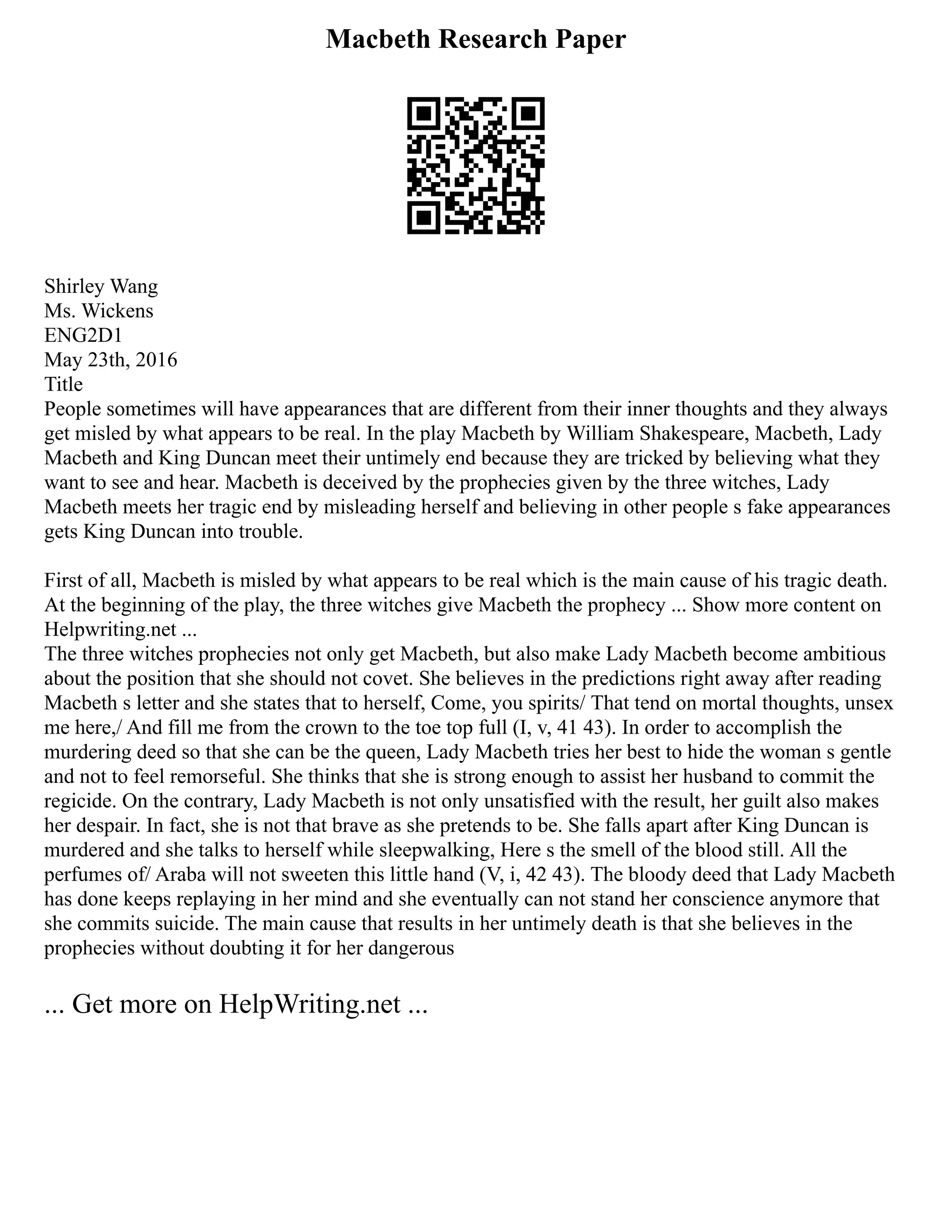 Macbeth Research Paper
Shirley Wang
Ms. Wickens
ENG2D1
May 23th, 2016
Title
People sometimes will have appearances that are different from their inner thoughts and they always
get misled by what appears to be real. In the play Macbeth by William Shakespeare, Macbeth, Lady
Macbeth and King Duncan meet their untimely end because they are tricked by believing what they
want to see and hear. Macbeth is deceived by the prophecies given by the three witches, Lady
Macbeth meets her tragic end by misleading herself and believing in other people s fake appearances
gets King Duncan into trouble.
First of all, Macbeth is misled by what appears to be real which is the main cause of his tragic death.
At the beginning of the play, the three witches give Macbeth the prophecy ... Show more content on
Helpwriting.net ...
The three witches prophecies not only get Macbeth, but also make Lady Macbeth become ambitious
about the position that she should not covet. She believes in the predictions right away after reading
Macbeth s letter and she states that to herself, Come, you spirits/ That tend on mortal thoughts, unsex
me here,/ And fill me from the crown to the toe top full (I, v, 41 43). In order to accomplish the
murdering deed so that she can be the queen, Lady Macbeth tries her best to hide the woman s gentle
and not to feel remorseful. She thinks that she is strong enough to assist her husband to commit the
regicide. On the contrary, Lady Macbeth is not only unsatisfied with the result, her guilt also makes
her despair. In fact, she is not that brave as she pretends to be. She falls apart after King Duncan is
murdered and she talks to herself while sleepwalking, Here s the smell of the blood still. All the
perfumes of/ Araba will not sweeten this little hand (V, i, 42 43). The bloody deed that Lady Macbeth
has done keeps replaying in her mind and she eventually can not stand her conscience anymore that
she commits suicide. The main cause that results in her untimely death is that she believes in the
prophecies without doubting it for her dangerous
... Get more on HelpWriting.net ...
 