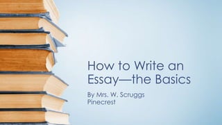 How to Write an 
Essay—the Basics 
By Mrs. W. Scruggs 
Pinecrest 
 