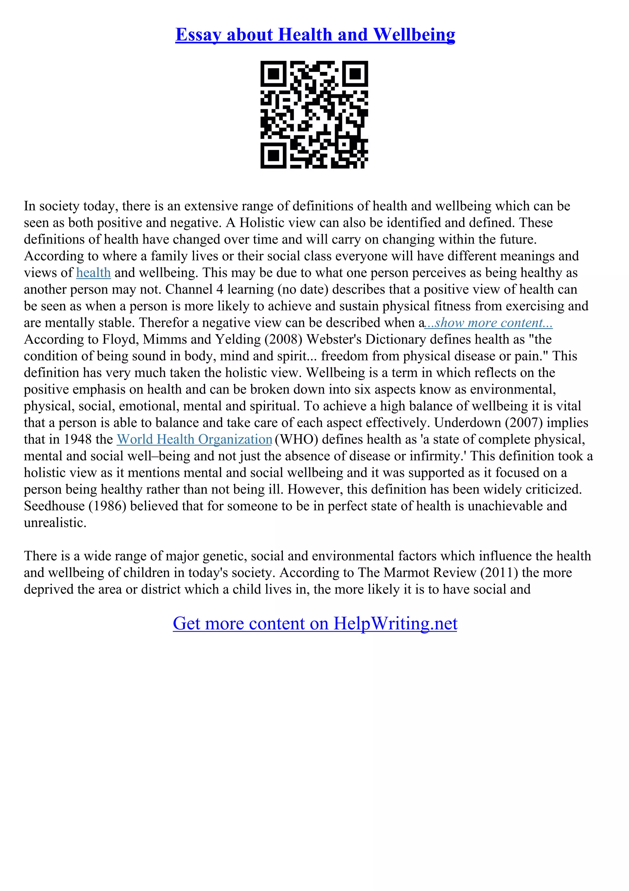Essay about Health and Wellbeing
In society today, there is an extensive range of definitions of health and wellbeing which can be
seen as both positive and negative. A Holistic view can also be identified and defined. These
definitions of health have changed over time and will carry on changing within the future.
According to where a family lives or their social class everyone will have different meanings and
views of health and wellbeing. This may be due to what one person perceives as being healthy as
another person may not. Channel 4 learning (no date) describes that a positive view of health can
be seen as when a person is more likely to achieve and sustain physical fitness from exercising and
are mentally stable. Therefor a negative view can be described when a...show more content...
According to Floyd, Mimms and Yelding (2008) Webster's Dictionary defines health as "the
condition of being sound in body, mind and spirit... freedom from physical disease or pain." This
definition has very much taken the holistic view. Wellbeing is a term in which reflects on the
positive emphasis on health and can be broken down into six aspects know as environmental,
physical, social, emotional, mental and spiritual. To achieve a high balance of wellbeing it is vital
that a person is able to balance and take care of each aspect effectively. Underdown (2007) implies
that in 1948 the World Health Organization(WHO) defines health as 'a state of complete physical,
mental and social well–being and not just the absence of disease or infirmity.' This definition took a
holistic view as it mentions mental and social wellbeing and it was supported as it focused on a
person being healthy rather than not being ill. However, this definition has been widely criticized.
Seedhouse (1986) believed that for someone to be in perfect state of health is unachievable and
unrealistic.
There is a wide range of major genetic, social and environmental factors which influence the health
and wellbeing of children in today's society. According to The Marmot Review (2011) the more
deprived the area or district which a child lives in, the more likely it is to have social and
Get more content on HelpWriting.net
 