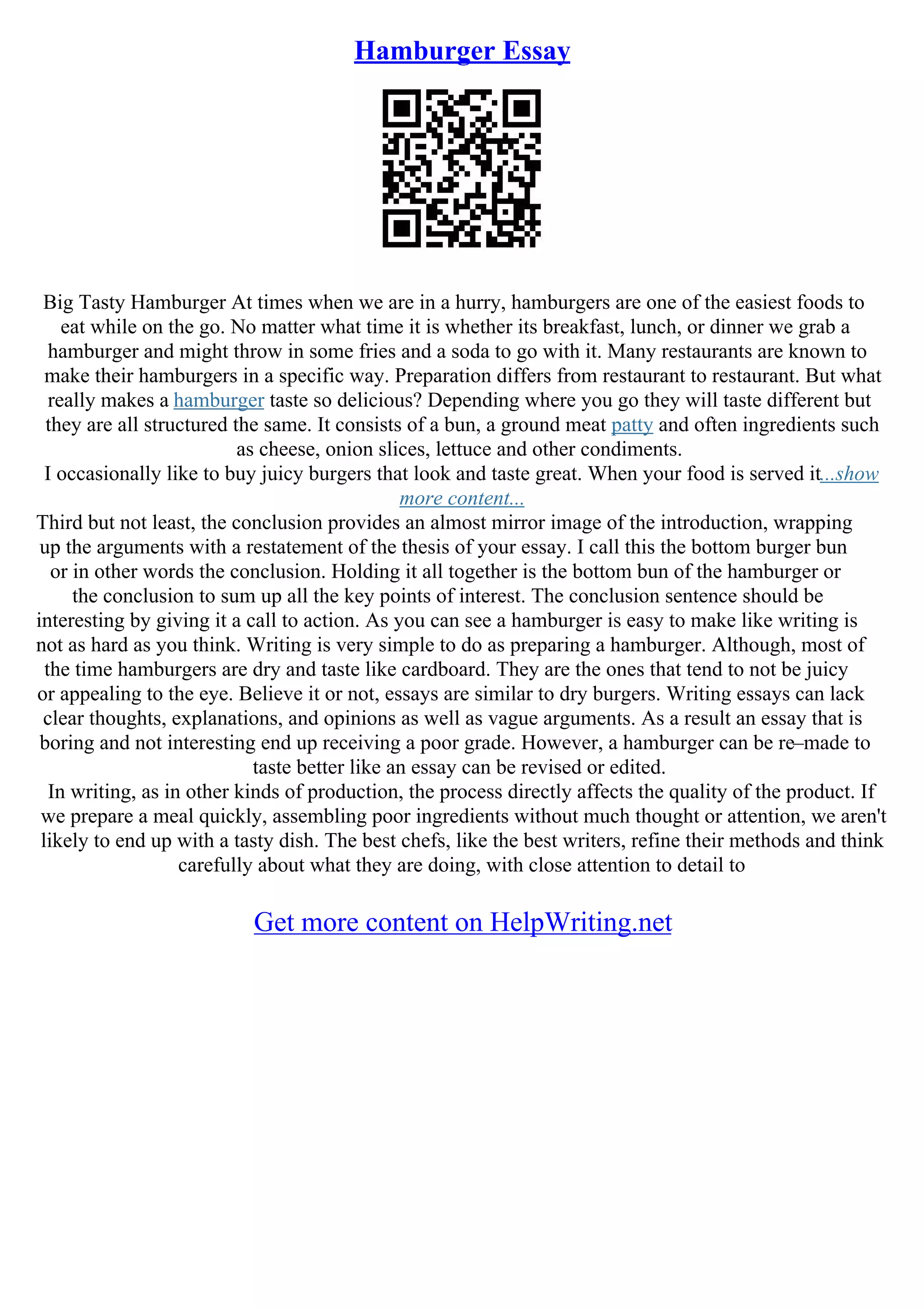 Hamburger Essay
Big Tasty Hamburger At times when we are in a hurry, hamburgers are one of the easiest foods to
eat while on the go. No matter what time it is whether its breakfast, lunch, or dinner we grab a
hamburger and might throw in some fries and a soda to go with it. Many restaurants are known to
make their hamburgers in a specific way. Preparation differs from restaurant to restaurant. But what
really makes a hamburger taste so delicious? Depending where you go they will taste different but
they are all structured the same. It consists of a bun, a ground meat patty and often ingredients such
as cheese, onion slices, lettuce and other condiments.
I occasionally like to buy juicy burgers that look and taste great. When your food is served it...show
more content...
Third but not least, the conclusion provides an almost mirror image of the introduction, wrapping
up the arguments with a restatement of the thesis of your essay. I call this the bottom burger bun
or in other words the conclusion. Holding it all together is the bottom bun of the hamburger or
the conclusion to sum up all the key points of interest. The conclusion sentence should be
interesting by giving it a call to action. As you can see a hamburger is easy to make like writing is
not as hard as you think. Writing is very simple to do as preparing a hamburger. Although, most of
the time hamburgers are dry and taste like cardboard. They are the ones that tend to not be juicy
or appealing to the eye. Believe it or not, essays are similar to dry burgers. Writing essays can lack
clear thoughts, explanations, and opinions as well as vague arguments. As a result an essay that is
boring and not interesting end up receiving a poor grade. However, a hamburger can be re–made to
taste better like an essay can be revised or edited.
In writing, as in other kinds of production, the process directly affects the quality of the product. If
we prepare a meal quickly, assembling poor ingredients without much thought or attention, we aren't
likely to end up with a tasty dish. The best chefs, like the best writers, refine their methods and think
carefully about what they are doing, with close attention to detail to
Get more content on HelpWriting.net
 