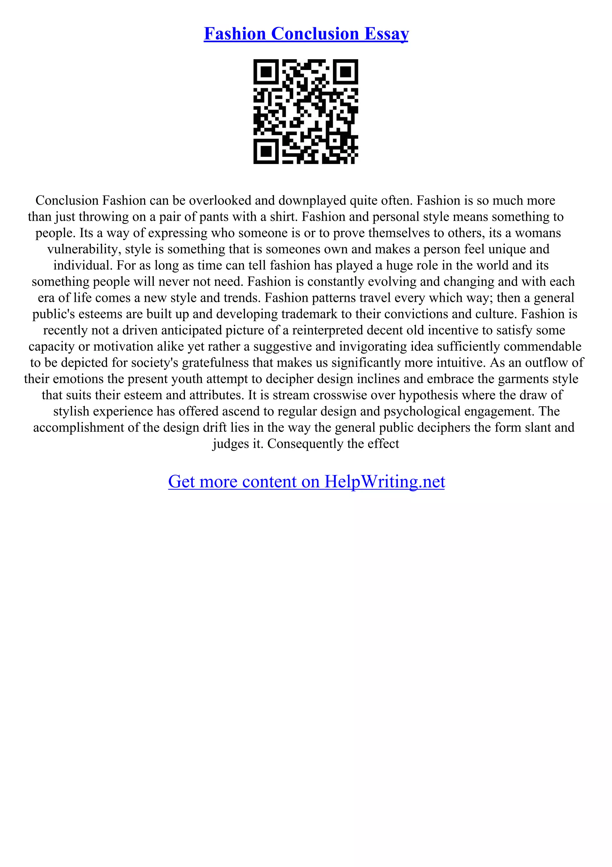 Fashion Conclusion Essay
Conclusion Fashion can be overlooked and downplayed quite often. Fashion is so much more
than just throwing on a pair of pants with a shirt. Fashion and personal style means something to
people. Its a way of expressing who someone is or to prove themselves to others, its a womans
vulnerability, style is something that is someones own and makes a person feel unique and
individual. For as long as time can tell fashion has played a huge role in the world and its
something people will never not need. Fashion is constantly evolving and changing and with each
era of life comes a new style and trends. Fashion patterns travel every which way; then a general
public's esteems are built up and developing trademark to their convictions and culture. Fashion is
recently not a driven anticipated picture of a reinterpreted decent old incentive to satisfy some
capacity or motivation alike yet rather a suggestive and invigorating idea sufficiently commendable
to be depicted for society's gratefulness that makes us significantly more intuitive. As an outflow of
their emotions the present youth attempt to decipher design inclines and embrace the garments style
that suits their esteem and attributes. It is stream crosswise over hypothesis where the draw of
stylish experience has offered ascend to regular design and psychological engagement. The
accomplishment of the design drift lies in the way the general public deciphers the form slant and
judges it. Consequently the effect
Get more content on HelpWriting.net
 