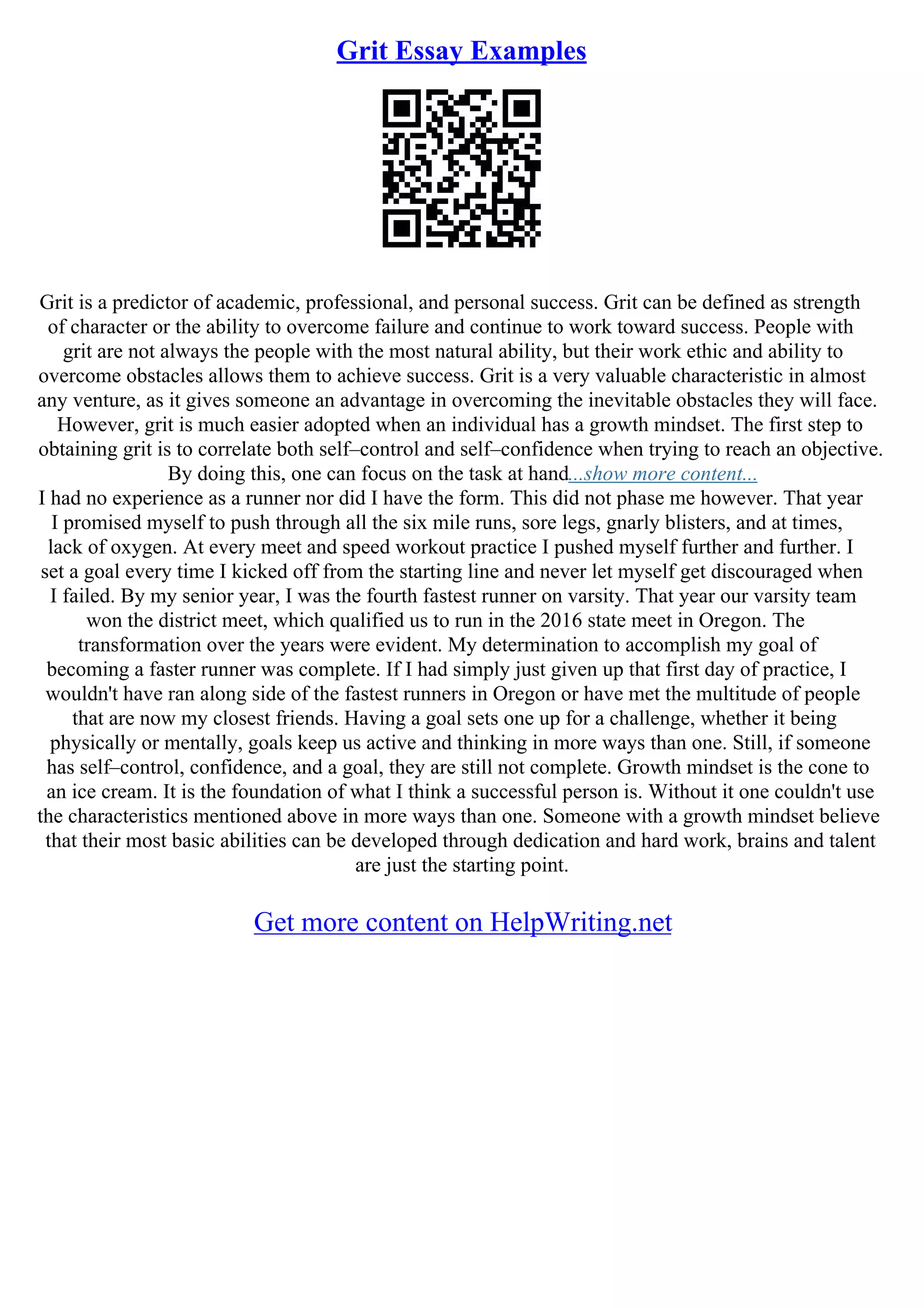 Grit Essay Examples
Grit is a predictor of academic, professional, and personal success. Grit can be defined as strength
of character or the ability to overcome failure and continue to work toward success. People with
grit are not always the people with the most natural ability, but their work ethic and ability to
overcome obstacles allows them to achieve success. Grit is a very valuable characteristic in almost
any venture, as it gives someone an advantage in overcoming the inevitable obstacles they will face.
However, grit is much easier adopted when an individual has a growth mindset. The first step to
obtaining grit is to correlate both self–control and self–confidence when trying to reach an objective.
By doing this, one can focus on the task at hand...show more content...
I had no experience as a runner nor did I have the form. This did not phase me however. That year
I promised myself to push through all the six mile runs, sore legs, gnarly blisters, and at times,
lack of oxygen. At every meet and speed workout practice I pushed myself further and further. I
set a goal every time I kicked off from the starting line and never let myself get discouraged when
I failed. By my senior year, I was the fourth fastest runner on varsity. That year our varsity team
won the district meet, which qualified us to run in the 2016 state meet in Oregon. The
transformation over the years were evident. My determination to accomplish my goal of
becoming a faster runner was complete. If I had simply just given up that first day of practice, I
wouldn't have ran along side of the fastest runners in Oregon or have met the multitude of people
that are now my closest friends. Having a goal sets one up for a challenge, whether it being
physically or mentally, goals keep us active and thinking in more ways than one. Still, if someone
has self–control, confidence, and a goal, they are still not complete. Growth mindset is the cone to
an ice cream. It is the foundation of what I think a successful person is. Without it one couldn't use
the characteristics mentioned above in more ways than one. Someone with a growth mindset believe
that their most basic abilities can be developed through dedication and hard work, brains and talent
are just the starting point.
Get more content on HelpWriting.net
 