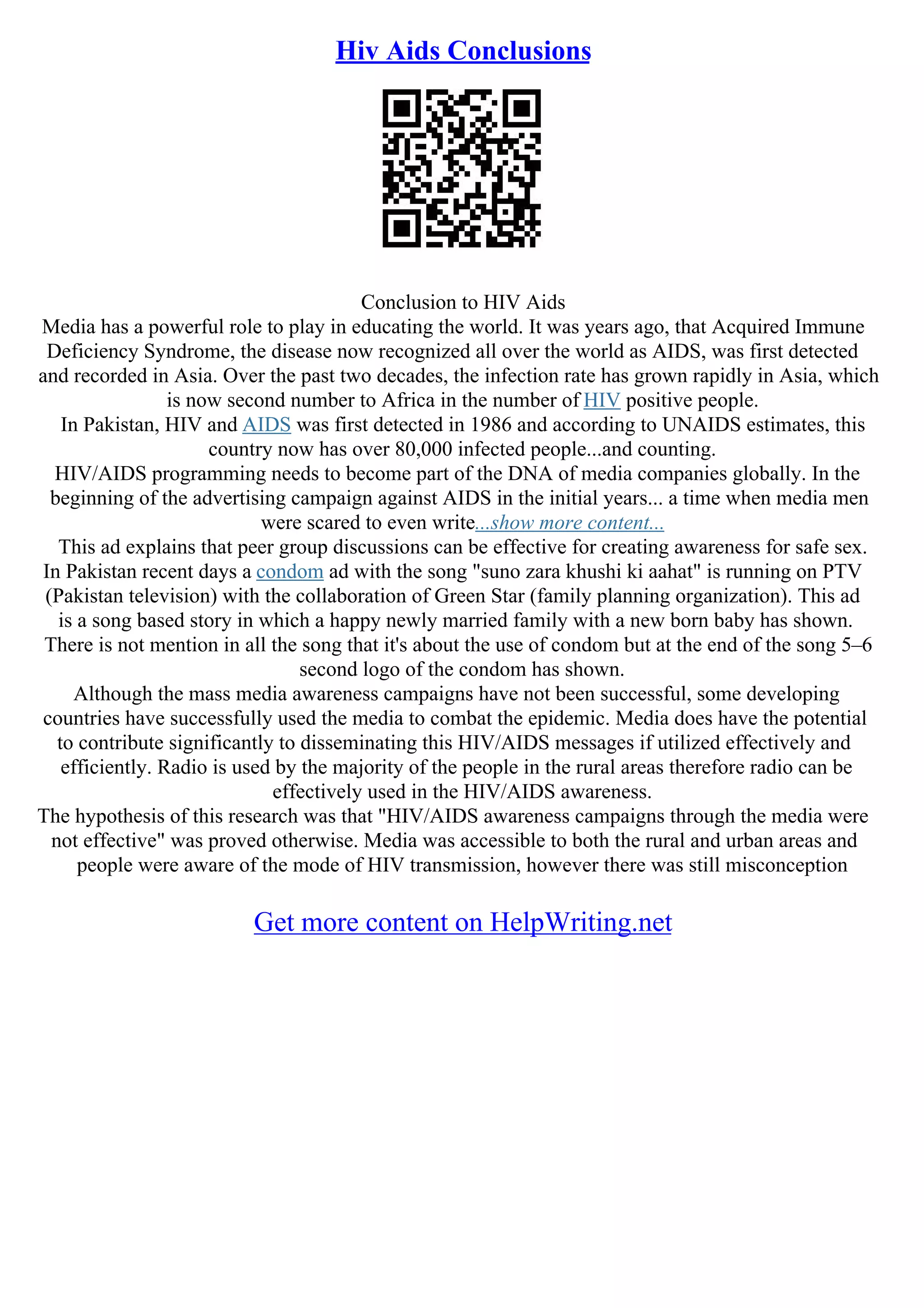 Hiv Aids Conclusions
Conclusion to HIV Aids
Media has a powerful role to play in educating the world. It was years ago, that Acquired Immune
Deficiency Syndrome, the disease now recognized all over the world as AIDS, was first detected
and recorded in Asia. Over the past two decades, the infection rate has grown rapidly in Asia, which
is now second number to Africa in the number of HIV positive people.
In Pakistan, HIV and AIDS was first detected in 1986 and according to UNAIDS estimates, this
country now has over 80,000 infected people...and counting.
HIV/AIDS programming needs to become part of the DNA of media companies globally. In the
beginning of the advertising campaign against AIDS in the initial years... a time when media men
were scared to even write...show more content...
This ad explains that peer group discussions can be effective for creating awareness for safe sex.
In Pakistan recent days a condom ad with the song "suno zara khushi ki aahat" is running on PTV
(Pakistan television) with the collaboration of Green Star (family planning organization). This ad
is a song based story in which a happy newly married family with a new born baby has shown.
There is not mention in all the song that it's about the use of condom but at the end of the song 5–6
second logo of the condom has shown.
Although the mass media awareness campaigns have not been successful, some developing
countries have successfully used the media to combat the epidemic. Media does have the potential
to contribute significantly to disseminating this HIV/AIDS messages if utilized effectively and
efficiently. Radio is used by the majority of the people in the rural areas therefore radio can be
effectively used in the HIV/AIDS awareness.
The hypothesis of this research was that "HIV/AIDS awareness campaigns through the media were
not effective" was proved otherwise. Media was accessible to both the rural and urban areas and
people were aware of the mode of HIV transmission, however there was still misconception
Get more content on HelpWriting.net
 