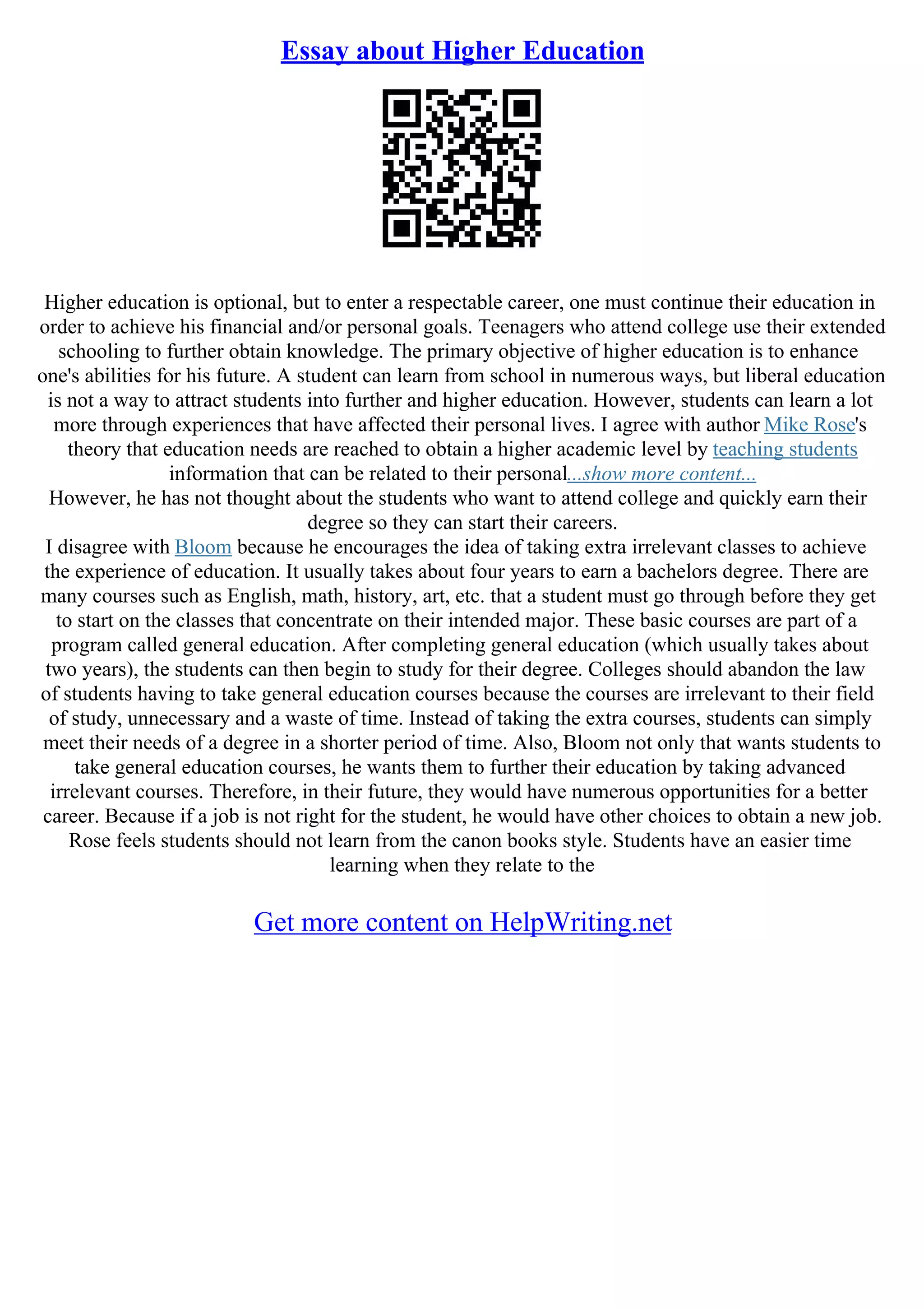 Essay about Higher Education
Higher education is optional, but to enter a respectable career, one must continue their education in
order to achieve his financial and/or personal goals. Teenagers who attend college use their extended
schooling to further obtain knowledge. The primary objective of higher education is to enhance
one's abilities for his future. A student can learn from school in numerous ways, but liberal education
is not a way to attract students into further and higher education. However, students can learn a lot
more through experiences that have affected their personal lives. I agree with author Mike Rose's
theory that education needs are reached to obtain a higher academic level by teaching students
information that can be related to their personal...show more content...
However, he has not thought about the students who want to attend college and quickly earn their
degree so they can start their careers.
I disagree with Bloom because he encourages the idea of taking extra irrelevant classes to achieve
the experience of education. It usually takes about four years to earn a bachelors degree. There are
many courses such as English, math, history, art, etc. that a student must go through before they get
to start on the classes that concentrate on their intended major. These basic courses are part of a
program called general education. After completing general education (which usually takes about
two years), the students can then begin to study for their degree. Colleges should abandon the law
of students having to take general education courses because the courses are irrelevant to their field
of study, unnecessary and a waste of time. Instead of taking the extra courses, students can simply
meet their needs of a degree in a shorter period of time. Also, Bloom not only that wants students to
take general education courses, he wants them to further their education by taking advanced
irrelevant courses. Therefore, in their future, they would have numerous opportunities for a better
career. Because if a job is not right for the student, he would have other choices to obtain a new job.
Rose feels students should not learn from the canon books style. Students have an easier time
learning when they relate to the
Get more content on HelpWriting.net
 