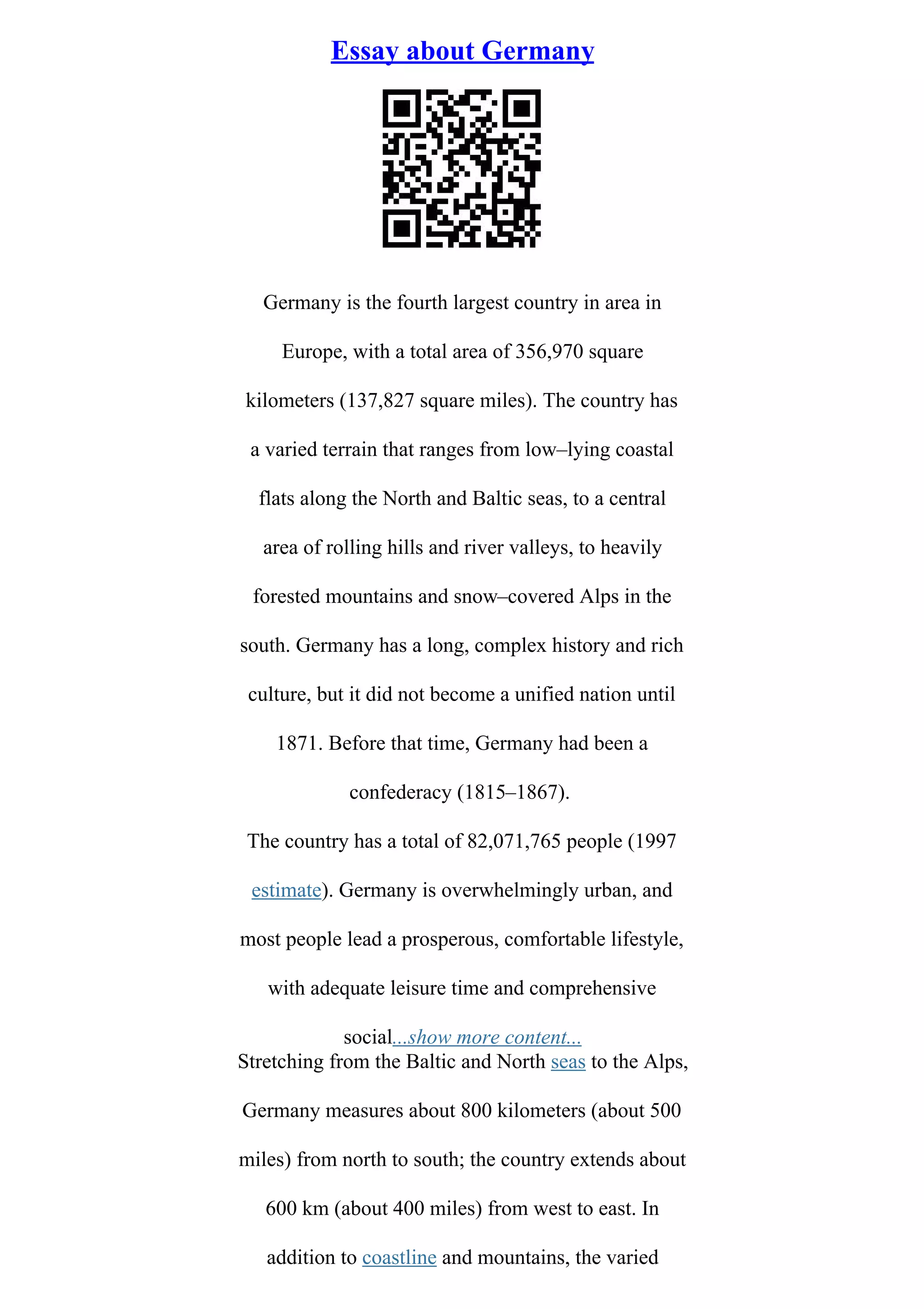 Essay about Germany
Germany is the fourth largest country in area in
Europe, with a total area of 356,970 square
kilometers (137,827 square miles). The country has
a varied terrain that ranges from low–lying coastal
flats along the North and Baltic seas, to a central
area of rolling hills and river valleys, to heavily
forested mountains and snow–covered Alps in the
south. Germany has a long, complex history and rich
culture, but it did not become a unified nation until
1871. Before that time, Germany had been a
confederacy (1815–1867).
The country has a total of 82,071,765 people (1997
estimate). Germany is overwhelmingly urban, and
most people lead a prosperous, comfortable lifestyle,
with adequate leisure time and comprehensive
social...show more content...
Stretching from the Baltic and North seas to the Alps,
Germany measures about 800 kilometers (about 500
miles) from north to south; the country extends about
600 km (about 400 miles) from west to east. In
addition to coastline and mountains, the varied
 