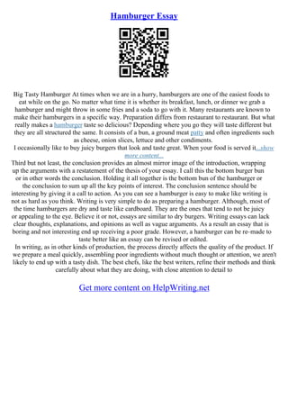 Hamburger Essay
Big Tasty Hamburger At times when we are in a hurry, hamburgers are one of the easiest foods to
eat while on the go. No matter what time it is whether its breakfast, lunch, or dinner we grab a
hamburger and might throw in some fries and a soda to go with it. Many restaurants are known to
make their hamburgers in a specific way. Preparation differs from restaurant to restaurant. But what
really makes a hamburger taste so delicious? Depending where you go they will taste different but
they are all structured the same. It consists of a bun, a ground meat patty and often ingredients such
as cheese, onion slices, lettuce and other condiments.
I occasionally like to buy juicy burgers that look and taste great. When your food is served it...show
more content...
Third but not least, the conclusion provides an almost mirror image of the introduction, wrapping
up the arguments with a restatement of the thesis of your essay. I call this the bottom burger bun
or in other words the conclusion. Holding it all together is the bottom bun of the hamburger or
the conclusion to sum up all the key points of interest. The conclusion sentence should be
interesting by giving it a call to action. As you can see a hamburger is easy to make like writing is
not as hard as you think. Writing is very simple to do as preparing a hamburger. Although, most of
the time hamburgers are dry and taste like cardboard. They are the ones that tend to not be juicy
or appealing to the eye. Believe it or not, essays are similar to dry burgers. Writing essays can lack
clear thoughts, explanations, and opinions as well as vague arguments. As a result an essay that is
boring and not interesting end up receiving a poor grade. However, a hamburger can be re–made to
taste better like an essay can be revised or edited.
In writing, as in other kinds of production, the process directly affects the quality of the product. If
we prepare a meal quickly, assembling poor ingredients without much thought or attention, we aren't
likely to end up with a tasty dish. The best chefs, like the best writers, refine their methods and think
carefully about what they are doing, with close attention to detail to
Get more content on HelpWriting.net
 