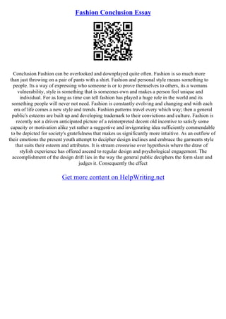 Fashion Conclusion Essay
Conclusion Fashion can be overlooked and downplayed quite often. Fashion is so much more
than just throwing on a pair of pants with a shirt. Fashion and personal style means something to
people. Its a way of expressing who someone is or to prove themselves to others, its a womans
vulnerability, style is something that is someones own and makes a person feel unique and
individual. For as long as time can tell fashion has played a huge role in the world and its
something people will never not need. Fashion is constantly evolving and changing and with each
era of life comes a new style and trends. Fashion patterns travel every which way; then a general
public's esteems are built up and developing trademark to their convictions and culture. Fashion is
recently not a driven anticipated picture of a reinterpreted decent old incentive to satisfy some
capacity or motivation alike yet rather a suggestive and invigorating idea sufficiently commendable
to be depicted for society's gratefulness that makes us significantly more intuitive. As an outflow of
their emotions the present youth attempt to decipher design inclines and embrace the garments style
that suits their esteem and attributes. It is stream crosswise over hypothesis where the draw of
stylish experience has offered ascend to regular design and psychological engagement. The
accomplishment of the design drift lies in the way the general public deciphers the form slant and
judges it. Consequently the effect
Get more content on HelpWriting.net
 