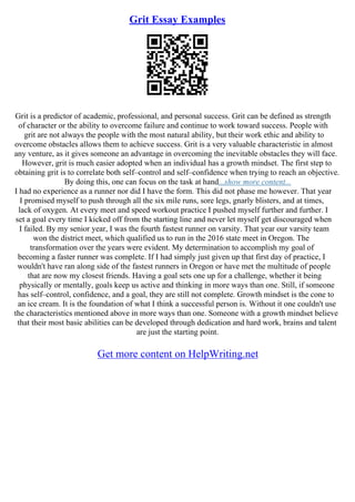 Grit Essay Examples
Grit is a predictor of academic, professional, and personal success. Grit can be defined as strength
of character or the ability to overcome failure and continue to work toward success. People with
grit are not always the people with the most natural ability, but their work ethic and ability to
overcome obstacles allows them to achieve success. Grit is a very valuable characteristic in almost
any venture, as it gives someone an advantage in overcoming the inevitable obstacles they will face.
However, grit is much easier adopted when an individual has a growth mindset. The first step to
obtaining grit is to correlate both self–control and self–confidence when trying to reach an objective.
By doing this, one can focus on the task at hand...show more content...
I had no experience as a runner nor did I have the form. This did not phase me however. That year
I promised myself to push through all the six mile runs, sore legs, gnarly blisters, and at times,
lack of oxygen. At every meet and speed workout practice I pushed myself further and further. I
set a goal every time I kicked off from the starting line and never let myself get discouraged when
I failed. By my senior year, I was the fourth fastest runner on varsity. That year our varsity team
won the district meet, which qualified us to run in the 2016 state meet in Oregon. The
transformation over the years were evident. My determination to accomplish my goal of
becoming a faster runner was complete. If I had simply just given up that first day of practice, I
wouldn't have ran along side of the fastest runners in Oregon or have met the multitude of people
that are now my closest friends. Having a goal sets one up for a challenge, whether it being
physically or mentally, goals keep us active and thinking in more ways than one. Still, if someone
has self–control, confidence, and a goal, they are still not complete. Growth mindset is the cone to
an ice cream. It is the foundation of what I think a successful person is. Without it one couldn't use
the characteristics mentioned above in more ways than one. Someone with a growth mindset believe
that their most basic abilities can be developed through dedication and hard work, brains and talent
are just the starting point.
Get more content on HelpWriting.net
 