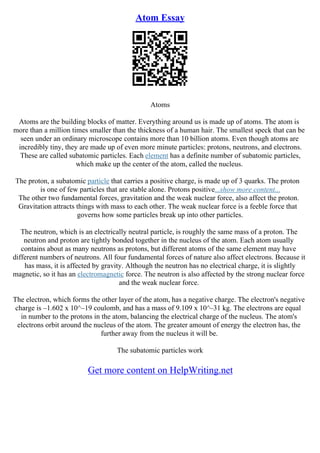 Atom Essay
Atoms
Atoms are the building blocks of matter. Everything around us is made up of atoms. The atom is
more than a million times smaller than the thickness of a human hair. The smallest speck that can be
seen under an ordinary microscope contains more than 10 billion atoms. Even though atoms are
incredibly tiny, they are made up of even more minute particles: protons, neutrons, and electrons.
These are called subatomic particles. Each element has a definite number of subatomic particles,
which make up the center of the atom, called the nucleus.
The proton, a subatomic particle that carries a positive charge, is made up of 3 quarks. The proton
is one of few particles that are stable alone. Protons positive...show more content...
The other two fundamental forces, gravitation and the weak nuclear force, also affect the proton.
Gravitation attracts things with mass to each other. The weak nuclear force is a feeble force that
governs how some particles break up into other particles.
The neutron, which is an electrically neutral particle, is roughly the same mass of a proton. The
neutron and proton are tightly bonded together in the nucleus of the atom. Each atom usually
contains about as many neutrons as protons, but different atoms of the same element may have
different numbers of neutrons. All four fundamental forces of nature also affect electrons. Because it
has mass, it is affected by gravity. Although the neutron has no electrical charge, it is slightly
magnetic, so it has an electromagnetic force. The neutron is also affected by the strong nuclear force
and the weak nuclear force.
The electron, which forms the other layer of the atom, has a negative charge. The electron's negative
charge is –1.602 x 10^–19 coulomb, and has a mass of 9.109 x 10^–31 kg. The electrons are equal
in number to the protons in the atom, balancing the electrical charge of the nucleus. The atom's
electrons orbit around the nucleus of the atom. The greater amount of energy the electron has, the
further away from the nucleus it will be.
The subatomic particles work
Get more content on HelpWriting.net
 