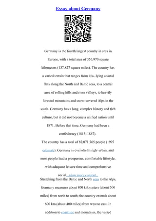 Essay about Germany
Germany is the fourth largest country in area in
Europe, with a total area of 356,970 square
kilometers (137,827 square miles). The country has
a varied terrain that ranges from low–lying coastal
flats along the North and Baltic seas, to a central
area of rolling hills and river valleys, to heavily
forested mountains and snow–covered Alps in the
south. Germany has a long, complex history and rich
culture, but it did not become a unified nation until
1871. Before that time, Germany had been a
confederacy (1815–1867).
The country has a total of 82,071,765 people (1997
estimate). Germany is overwhelmingly urban, and
most people lead a prosperous, comfortable lifestyle,
with adequate leisure time and comprehensive
social...show more content...
Stretching from the Baltic and North seas to the Alps,
Germany measures about 800 kilometers (about 500
miles) from north to south; the country extends about
600 km (about 400 miles) from west to east. In
addition to coastline and mountains, the varied
 