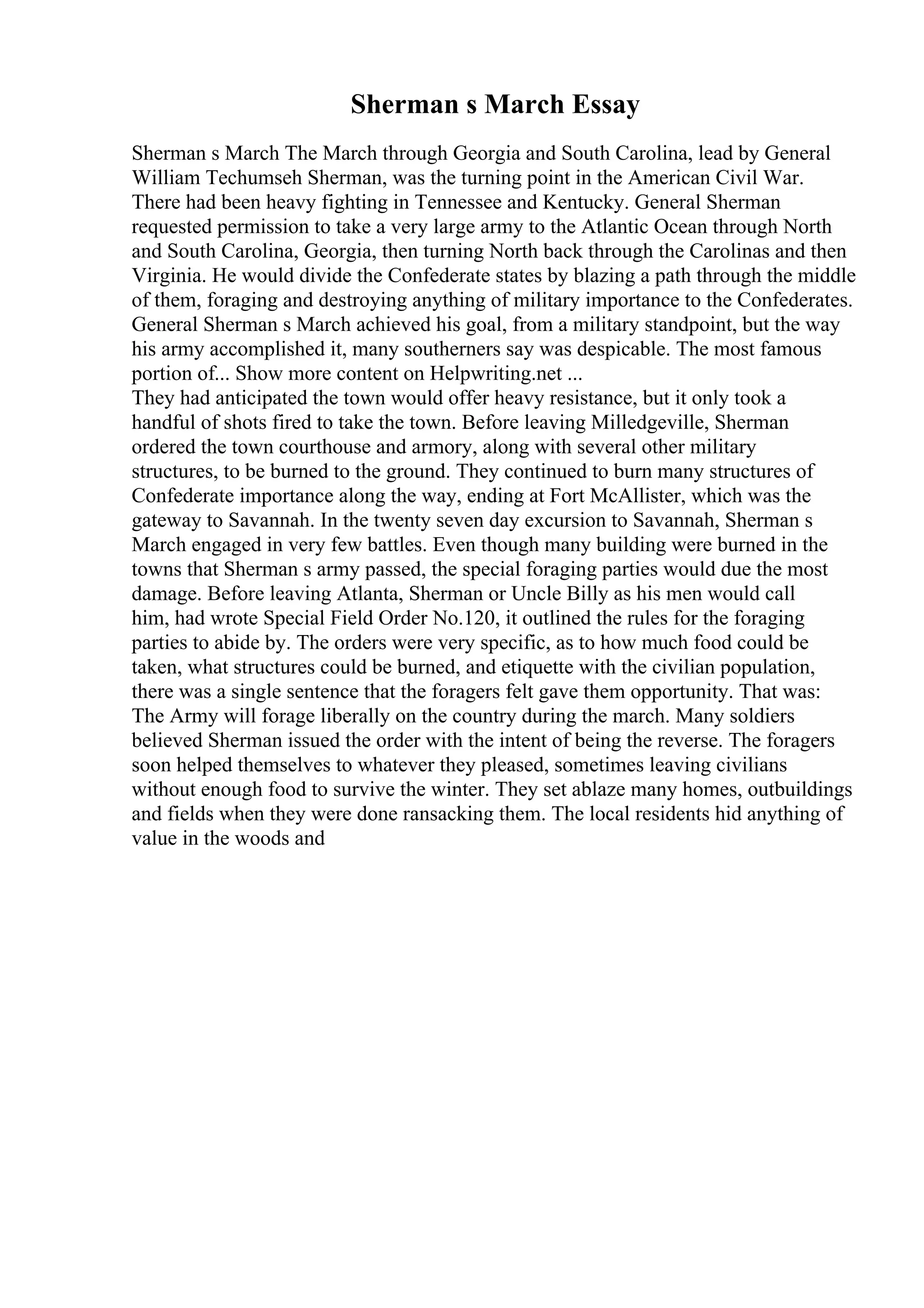 Sherman s March Essay
Sherman s March The March through Georgia and South Carolina, lead by General
William Techumseh Sherman, was the turning point in the American Civil War.
There had been heavy fighting in Tennessee and Kentucky. General Sherman
requested permission to take a very large army to the Atlantic Ocean through North
and South Carolina, Georgia, then turning North back through the Carolinas and then
Virginia. He would divide the Confederate states by blazing a path through the middle
of them, foraging and destroying anything of military importance to the Confederates.
General Sherman s March achieved his goal, from a military standpoint, but the way
his army accomplished it, many southerners say was despicable. The most famous
portion of... Show more content on Helpwriting.net ...
They had anticipated the town would offer heavy resistance, but it only took a
handful of shots fired to take the town. Before leaving Milledgeville, Sherman
ordered the town courthouse and armory, along with several other military
structures, to be burned to the ground. They continued to burn many structures of
Confederate importance along the way, ending at Fort McAllister, which was the
gateway to Savannah. In the twenty seven day excursion to Savannah, Sherman s
March engaged in very few battles. Even though many building were burned in the
towns that Sherman s army passed, the special foraging parties would due the most
damage. Before leaving Atlanta, Sherman or Uncle Billy as his men would call
him, had wrote Special Field Order No.120, it outlined the rules for the foraging
parties to abide by. The orders were very specific, as to how much food could be
taken, what structures could be burned, and etiquette with the civilian population,
there was a single sentence that the foragers felt gave them opportunity. That was:
The Army will forage liberally on the country during the march. Many soldiers
believed Sherman issued the order with the intent of being the reverse. The foragers
soon helped themselves to whatever they pleased, sometimes leaving civilians
without enough food to survive the winter. They set ablaze many homes, outbuildings
and fields when they were done ransacking them. The local residents hid anything of
value in the woods and
 