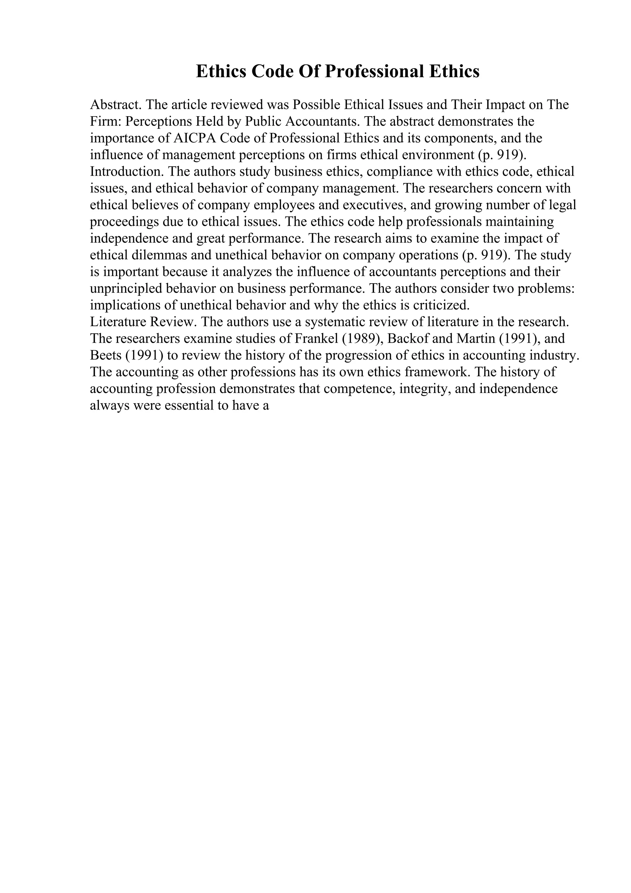 Ethics Code Of Professional Ethics
Abstract. The article reviewed was Possible Ethical Issues and Their Impact on The
Firm: Perceptions Held by Public Accountants. The abstract demonstrates the
importance of AICPA Code of Professional Ethics and its components, and the
influence of management perceptions on firms ethical environment (p. 919).
Introduction. The authors study business ethics, compliance with ethics code, ethical
issues, and ethical behavior of company management. The researchers concern with
ethical believes of company employees and executives, and growing number of legal
proceedings due to ethical issues. The ethics code help professionals maintaining
independence and great performance. The research aims to examine the impact of
ethical dilemmas and unethical behavior on company operations (p. 919). The study
is important because it analyzes the influence of accountants perceptions and their
unprincipled behavior on business performance. The authors consider two problems:
implications of unethical behavior and why the ethics is criticized.
Literature Review. The authors use a systematic review of literature in the research.
The researchers examine studies of Frankel (1989), Backof and Martin (1991), and
Beets (1991) to review the history of the progression of ethics in accounting industry.
The accounting as other professions has its own ethics framework. The history of
accounting profession demonstrates that competence, integrity, and independence
always were essential to have a
 