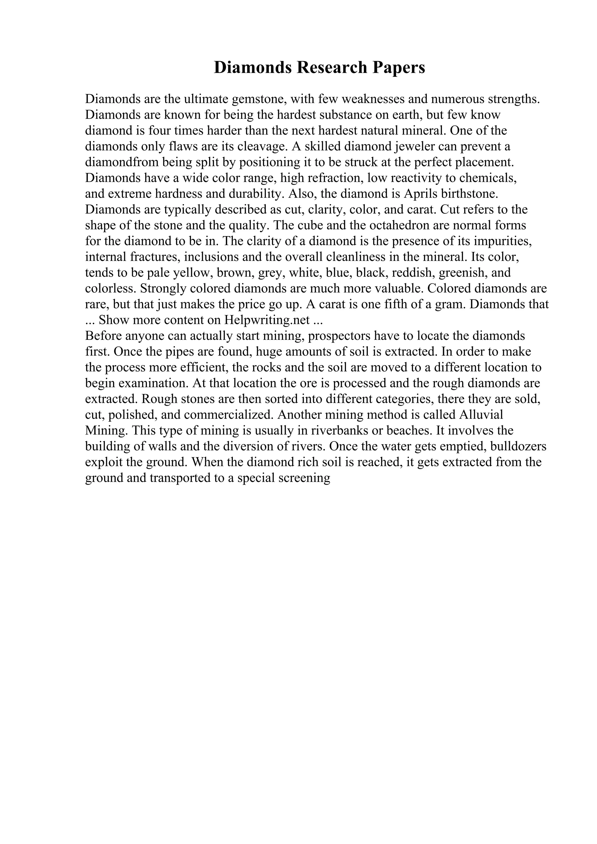 Diamonds Research Papers
Diamonds are the ultimate gemstone, with few weaknesses and numerous strengths.
Diamonds are known for being the hardest substance on earth, but few know
diamond is four times harder than the next hardest natural mineral. One of the
diamonds only flaws are its cleavage. A skilled diamond jeweler can prevent a
diamondfrom being split by positioning it to be struck at the perfect placement.
Diamonds have a wide color range, high refraction, low reactivity to chemicals,
and extreme hardness and durability. Also, the diamond is Aprils birthstone.
Diamonds are typically described as cut, clarity, color, and carat. Cut refers to the
shape of the stone and the quality. The cube and the octahedron are normal forms
for the diamond to be in. The clarity of a diamond is the presence of its impurities,
internal fractures, inclusions and the overall cleanliness in the mineral. Its color,
tends to be pale yellow, brown, grey, white, blue, black, reddish, greenish, and
colorless. Strongly colored diamonds are much more valuable. Colored diamonds are
rare, but that just makes the price go up. A carat is one fifth of a gram. Diamonds that
... Show more content on Helpwriting.net ...
Before anyone can actually start mining, prospectors have to locate the diamonds
first. Once the pipes are found, huge amounts of soil is extracted. In order to make
the process more efficient, the rocks and the soil are moved to a different location to
begin examination. At that location the ore is processed and the rough diamonds are
extracted. Rough stones are then sorted into different categories, there they are sold,
cut, polished, and commercialized. Another mining method is called Alluvial
Mining. This type of mining is usually in riverbanks or beaches. It involves the
building of walls and the diversion of rivers. Once the water gets emptied, bulldozers
exploit the ground. When the diamond rich soil is reached, it gets extracted from the
ground and transported to a special screening
 