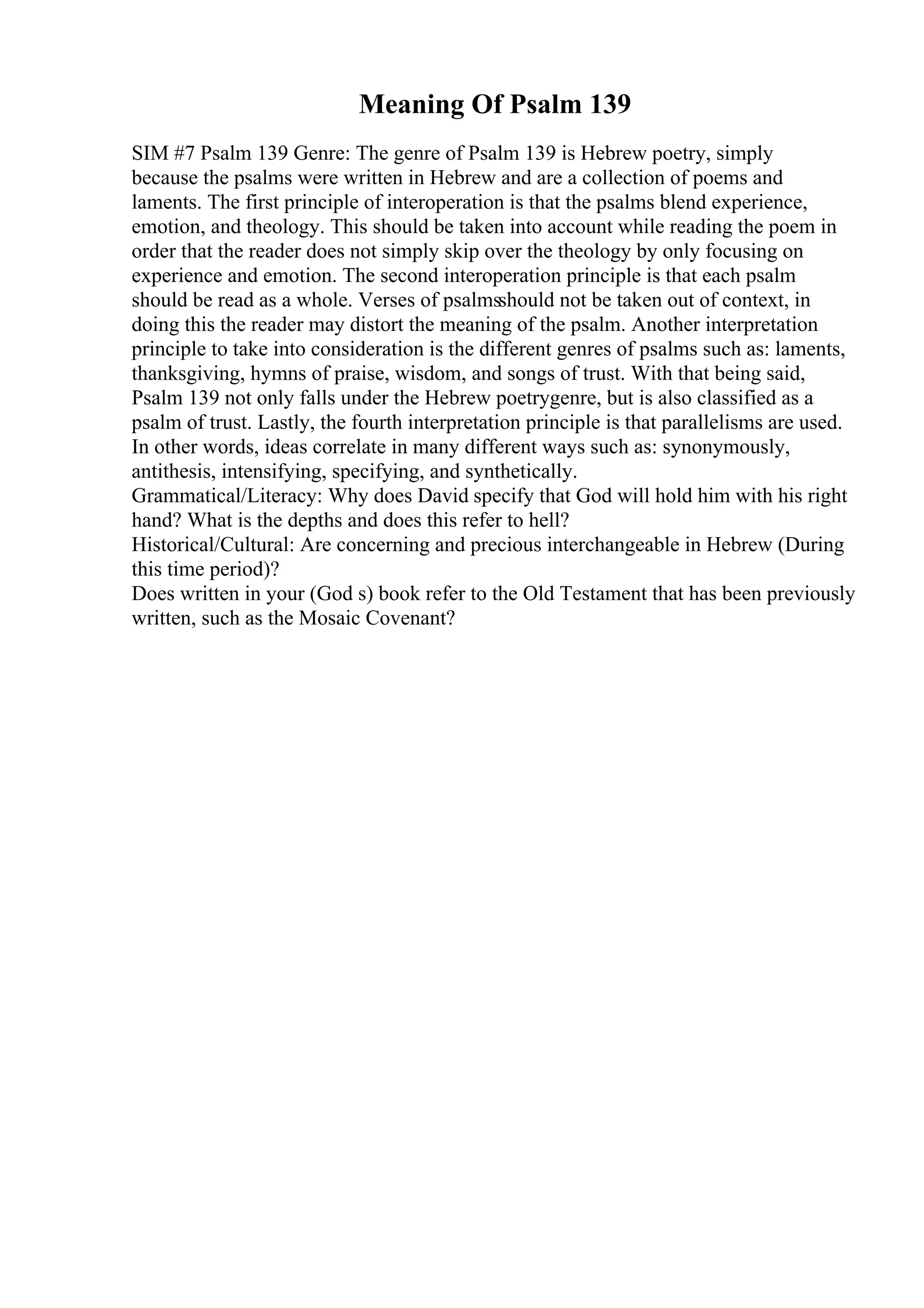 Meaning Of Psalm 139
SIM #7 Psalm 139 Genre: The genre of Psalm 139 is Hebrew poetry, simply
because the psalms were written in Hebrew and are a collection of poems and
laments. The first principle of interoperation is that the psalms blend experience,
emotion, and theology. This should be taken into account while reading the poem in
order that the reader does not simply skip over the theology by only focusing on
experience and emotion. The second interoperation principle is that each psalm
should be read as a whole. Verses of psalmsshould not be taken out of context, in
doing this the reader may distort the meaning of the psalm. Another interpretation
principle to take into consideration is the different genres of psalms such as: laments,
thanksgiving, hymns of praise, wisdom, and songs of trust. With that being said,
Psalm 139 not only falls under the Hebrew poetrygenre, but is also classified as a
psalm of trust. Lastly, the fourth interpretation principle is that parallelisms are used.
In other words, ideas correlate in many different ways such as: synonymously,
antithesis, intensifying, specifying, and synthetically.
Grammatical/Literacy: Why does David specify that God will hold him with his right
hand? What is the depths and does this refer to hell?
Historical/Cultural: Are concerning and precious interchangeable in Hebrew (During
this time period)?
Does written in your (God s) book refer to the Old Testament that has been previously
written, such as the Mosaic Covenant?
 